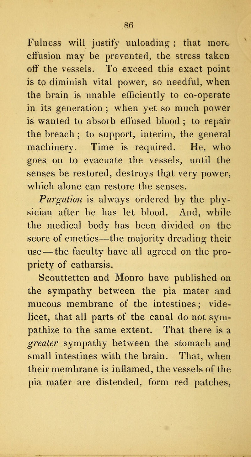 Fulness will justify unloading ; that more effusion may be prevented, the stress taken off the vessels. To exceed this exact point is to diminish vital power, so needful, when the brain is unable efficiently to co-operate in its generation ; when yet so much power is wanted to absorb effused blood ; to repair the breach ; to support, interim, the general machinery. Time is required. He, who goes on to evacuate the vessels, until the senses be restored, destroys th^it very power, which alone can restore the senses. Purgation is always ordered by the phy- sician after he has let blood. And, while the medical body has been divided on the score of emetics—the majority dreading their use—the faculty have all agreed on the pro- priety of catharsis. Scouttetten and Monro have published on the sympathy between the pia mater and mucous membrane of the intestines; vide- licet, that all parts of the canal do not sym- pathize to the same extent. That there is a greater sympathy between the stomach and small intestines with the brain. That, when their membrane is inflamed, the vessels of the pia mater are distended, form red patches,