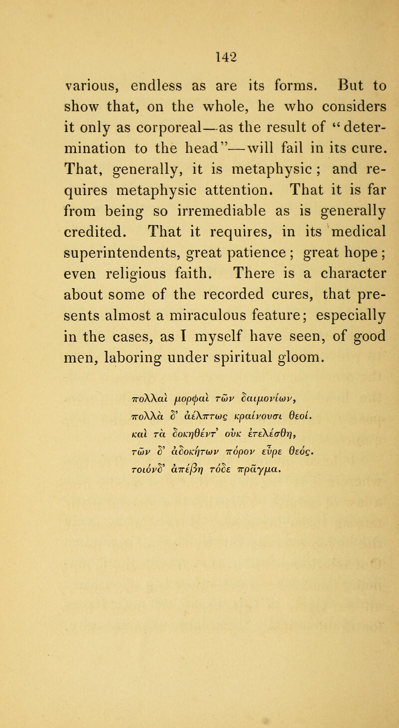 various, endless as are its forms. But to show that, on the whole, he who considers it only as corporeal—as the result of  deter- mination to the head—will fail in its cure. That, generally, it is metaphysic ; and re- quires metaphysic attention. That it is far from being so irremediable as is generally credited. That it requires, in its medical superintendents, great patience ; great hope ; even religious faith. There is a character about some of the recorded cures, that pre- sents almost a miraculous feature; especially in the cases, as I myself have seen, of good men, laboring under spiritual gloom. TToWal fjLopcpal Tijjv ^aifiovLiov, TToXXa ^' deXTrrwc Kpatvovai deol. Koi TCL ^OKYjOevT ovK ETekiaQrif TU)V ^' ahoKr}Tii)V Tcopov evpe Qsog. TOLoyd^ CLTzefir) to^e irpayfia.