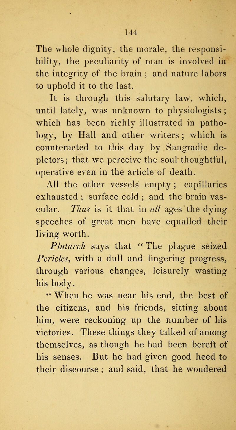 The whole dignity, the morale, the responsi- bility, the peculiarity of man is involved in the inteo'ritv of the brain ; and nature labors to uphold it to the last. It is through this salutary law, which, until lately, was unknown to physiologists ; which has been richly illustrated in patho- logy, by Hall and other writers ; which is counteracted to this day by Sangradic de- pletors; that we perceive the souh thoughtful, operative even in the article of death. All the other vessels empty ; capillaries exhausted ; surface cold ; and the brain vas- cular. Thus is it that in all ages the dying- speeches of great men have equalled their living worth. Plutarch says that '' The plague seized Pericles, with a dull and lingering progress, through various changes, leisurely wasting his body.  When he was near his end, the best of the citizens, and his friends, sitting about him, were reckoning up the number of his victories. These things they talked of among themselves, as though he had been bereft of his senses. But he had given good heed to their discourse ; and said, that he wondered