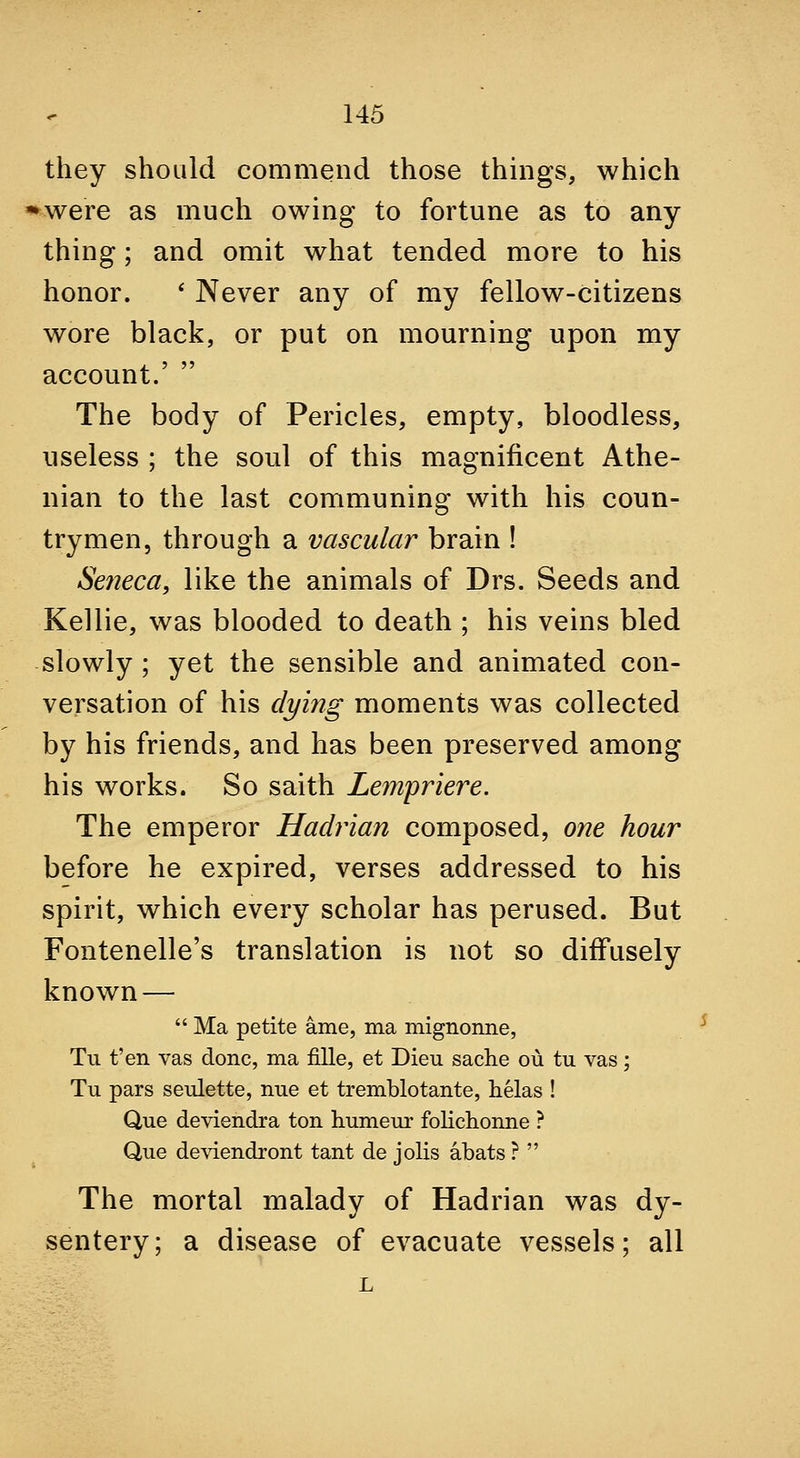 they should commend those things, which ^were as much owing to fortune as to any thing; and omit what tended more to his honor. * Never any of my fellow-citizens wore black, or put on mourning upon my account.'  The body of Pericles, empty, bloodless, useless ; the soul of this magnificent Athe- nian to the last communing with his coun- trymen, through a vascular brain ! Seneca, like the animals of Drs. Seeds and Kellie, was blooded to death ; his veins bled slowly ; yet the sensible and animated con- versation of his dying moments was collected by his friends, and has been preserved among his works. So saith Lempriere. The emperor Hadrian composed, one hour before he expired, verses addressed to his spirit, which every scholar has perused. But Fontenelle's translation is not so diffusely known —  Ma petite ame, ma mignonne, Tu t'en vas done, ma fille, et Dieu sache ou tu vas; Tu pars seulette, nne et tremblotante, helas ! Que deviendra ton humeur folichonne ? Que deviendront tant de jolis abats ?  The mortal malady of Hadrian was dy- sentery; a disease of evacuate vessels; all L