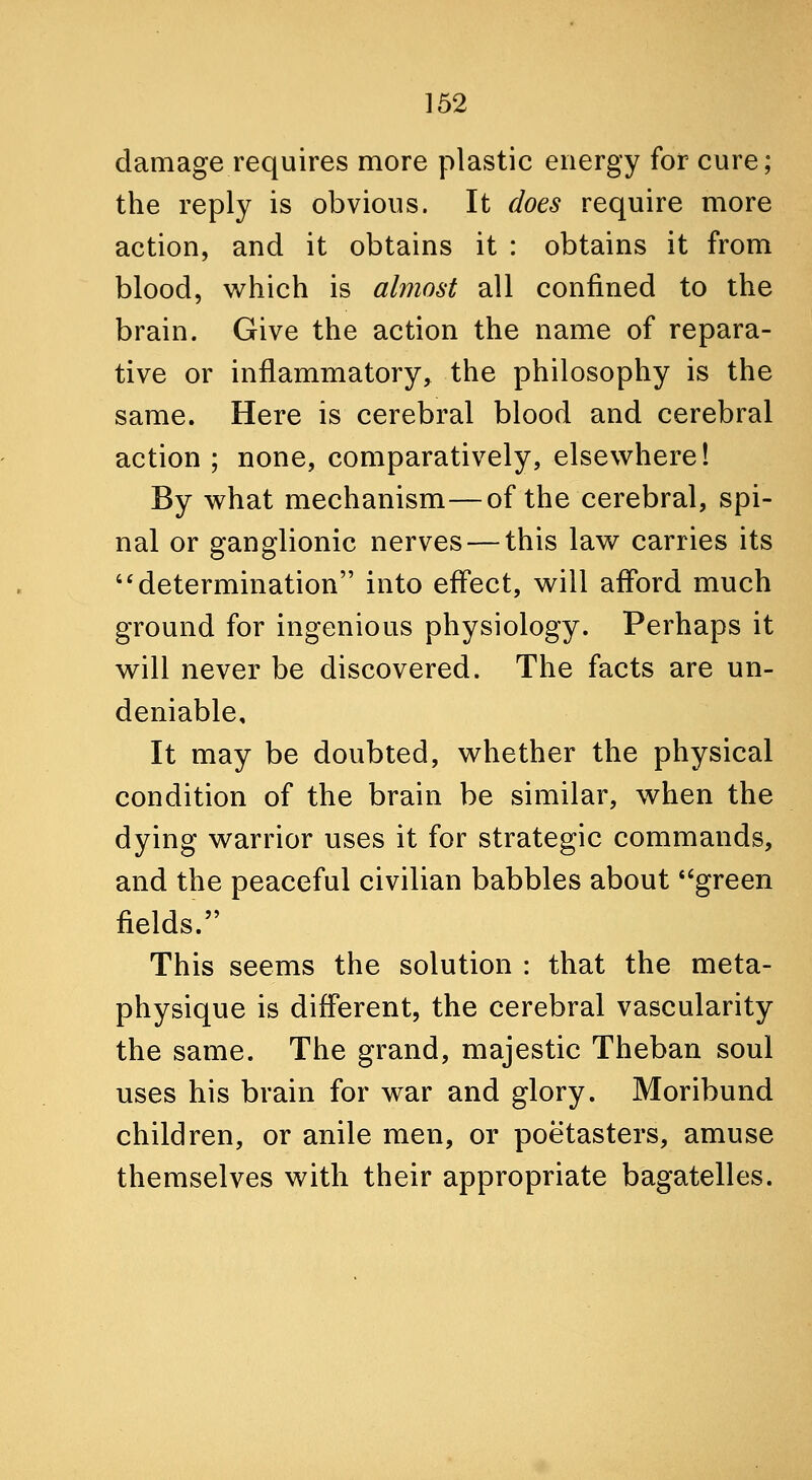 damage requires more plastic energy for cure; the reply is obvious. It does require more action, and it obtains it : obtains it from blood, which is almost all confined to the brain. Give the action the name of repara- tive or inflammatory, the philosophy is the same. Here is cerebral blood and cerebral action ; none, comparatively, elsewhere! By what mechanism—of the cerebral, spi- nal or ganglionic nerves — this law carries its determination into effect, will afford much ground for ingenious physiology. Perhaps it will never be discovered. The facts are un- deniable. It may be doubted, whether the physical condition of the brain be similar, when the dying warrior uses it for strategic commands, and the peaceful civilian babbles about *'green fields. This seems the solution : that the meta- physique is different, the cerebral vascularity the same. The grand, majestic Theban soul uses his brain for war and glory. Moribund children, or anile men, or poetasters, amuse themselves with their appropriate bagatelles.