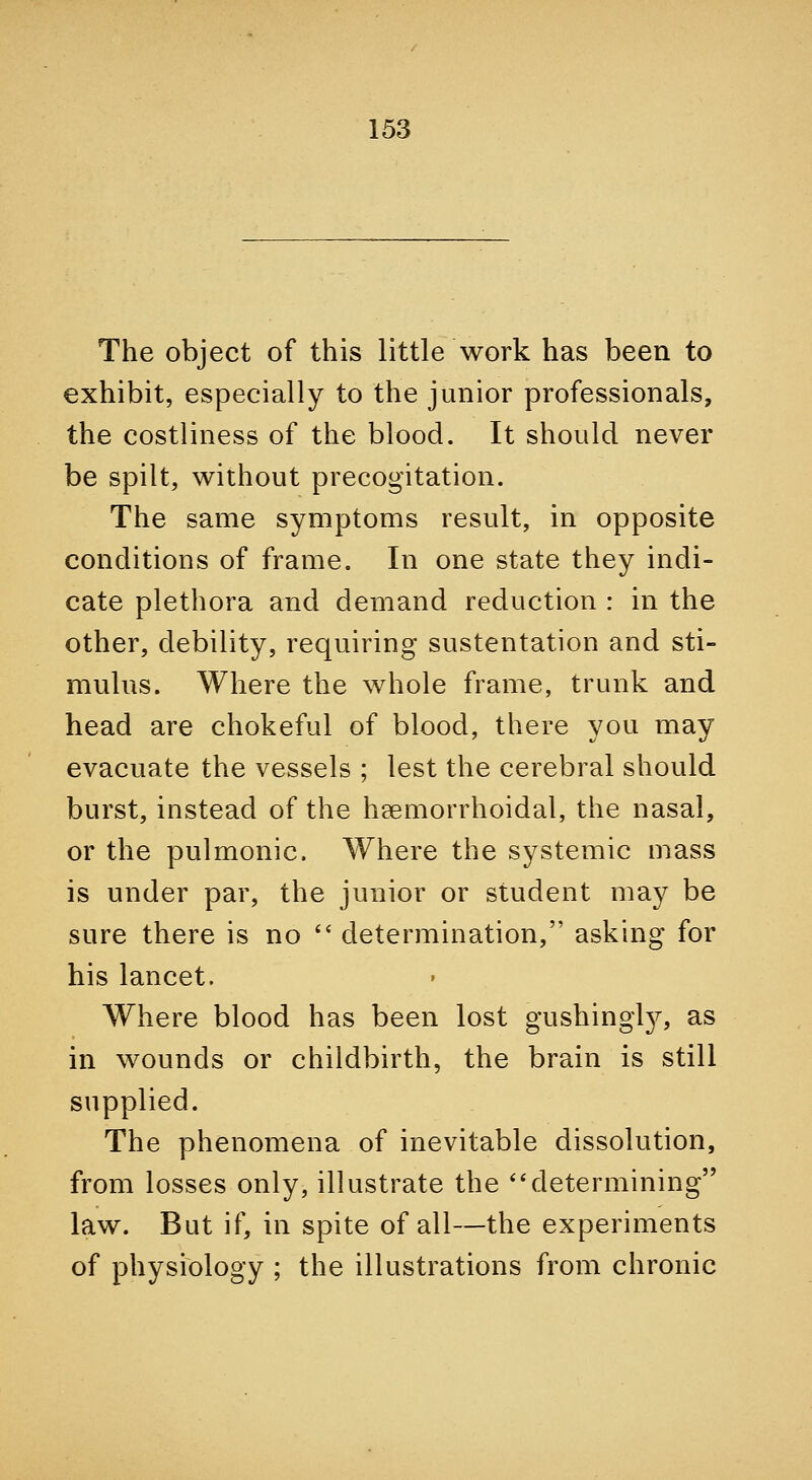 The object of this little work has been to exhibit, especially to the junior professionals, the costliness of the blood. It should never be spilt, without precogitation. The same symptoms result, in opposite conditions of frame. In one state they indi- cate plethora and demand reduction : in the other, debility, requiring sustentation and sti- mulus. Where the whole frame, trunk and head are chokeful of blood, there you may evacuate the vessels ; lest the cerebral should burst, instead of the hsemorrhoidal, the nasal, or the pulmonic. Where the systemic mass is under par, the junior or student may be sure there is no '' determination, asking for his lancet. Where blood has been lost gushingl}^ as in wounds or childbirth, the brain is still supplied. The phenomena of inevitable dissolution, from losses only, illustrate the *'determining law. But if, in spite of all—the experiments of physiology ; the illustrations from chronic