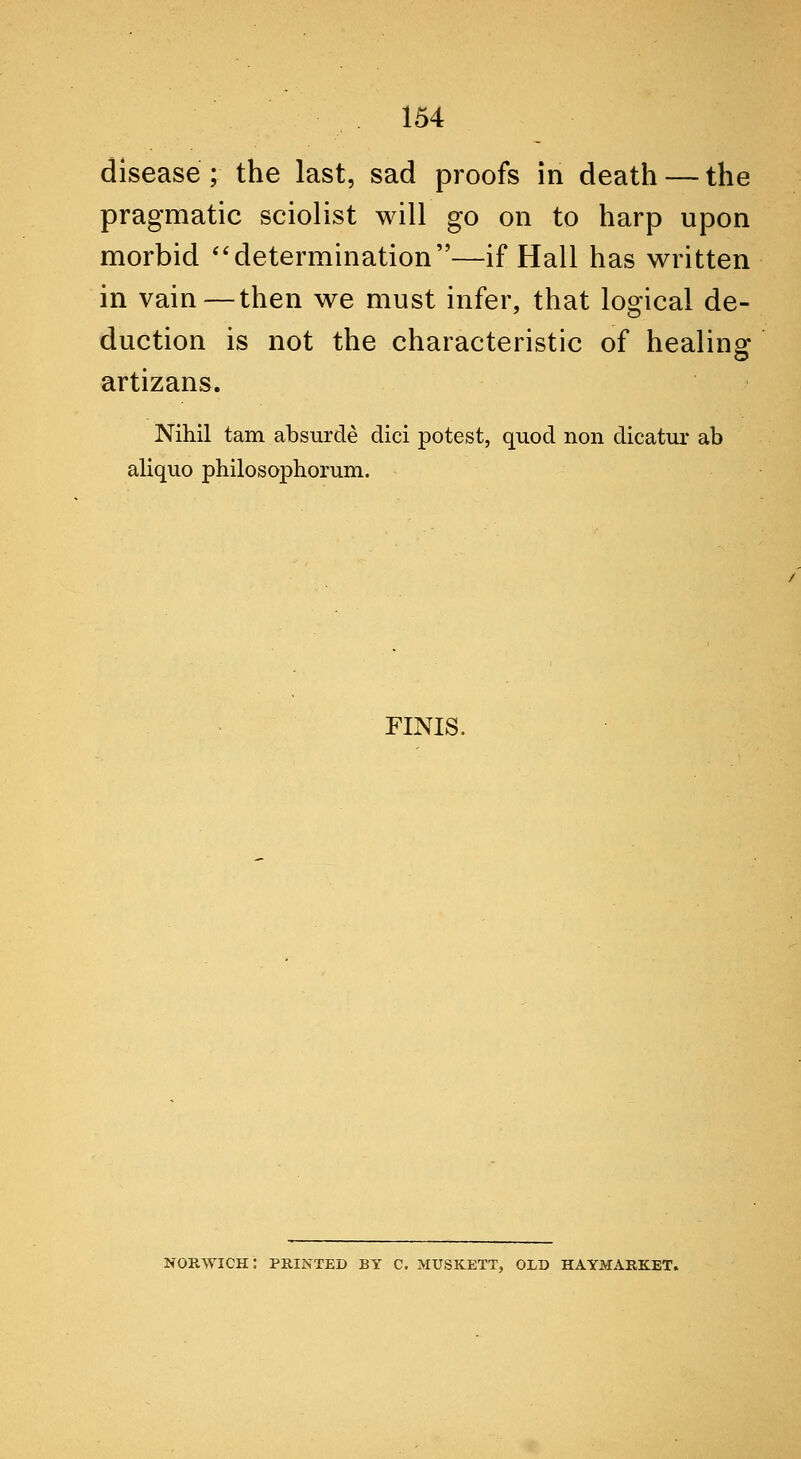 disease ; the last, sad proofs in death — the pragmatic sciolist will go on to harp upon morbid '*determination—if Hall has written in vain — then we must infer, that logical de- duction is not the characteristic of healing artizans. Nihil tarn absurde dici potest, quod non dicatur ab aliquo philosophorum. FINIS. NORWICH: PRINTED BY C. MUSK.ETT, OLD HAYMARKET.