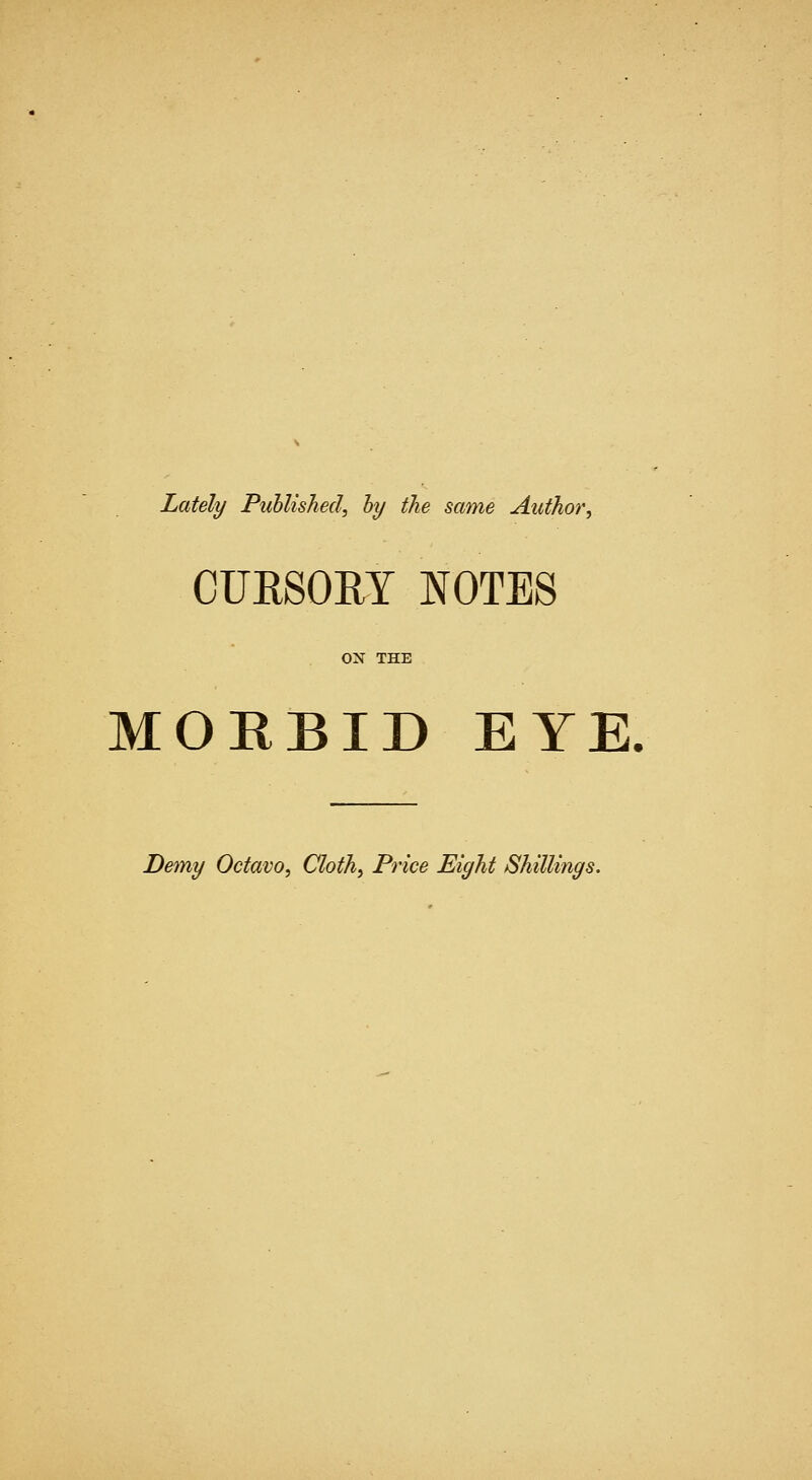 Lately Published^ hy the same Author, CURSORY NOTES ON THE MORBID EYE. Demy Octavo, Cloth, Price Eight Shillings.