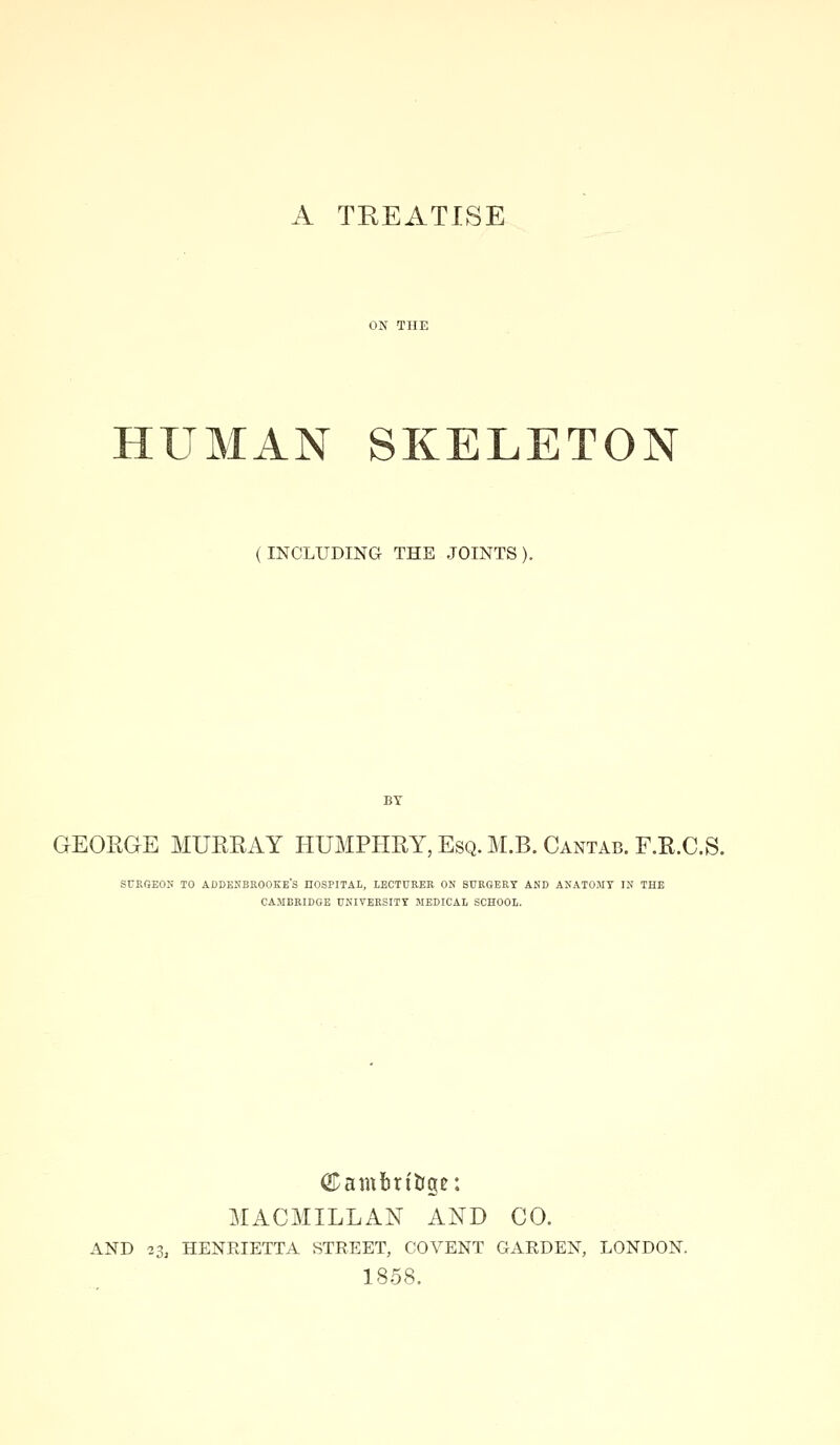 A TREATISE HUMAN SKELETON (INCLUDING THE JOINTS). GEORGE MURRAY HUMPHRY, Esq. M.B. Cantab. F.R.C.S. SUKGEON TO ADDESBROOKE'S HOSPITAL, LECTURER ON SURGERY AND ANATOMY IN THE CAMBRIDGE UNIVERSITY MEDICAL SCHOOL. Cambrit(gc: MACMILLAN AND CO. AND 23, HENRIETTA STREET, CO VENT GARDEN, LONDON. 1858.
