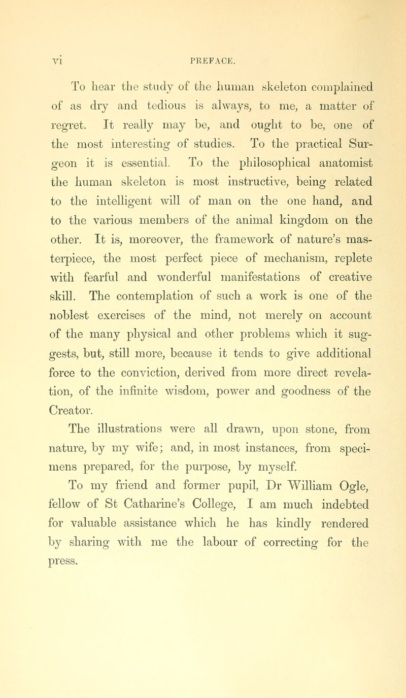 To hear the study of the human skeleton complained of as dry and tedious is always, to me, a matter of regret. It really may be, and ought to be, one of the most interesting of studies. To the practical Sur- geon it is essential. To the philosophical anatomist the human skeleton is most instructive, being related to the intelligent will of man on the one hand, and to the various members of the animal kingdom on the other. It is, moreover, the framework of nature's mas- terpiece, the most perfect piece of mechanism, replete with fearful and wonderful manifestations of creative skill. The contemplation of such a work is one of the noblest exercises of the mind, not merely on account of the many physical and other problems which it sug- gests, but, still more, because it tends to give additional force to the conviction, derived from more direct revela- tion, of the infinite wisdom, power and goodness of the Creator. The illustrations were all drawn, upon stone, from nature, by my wife; and, in most instances, from speci- mens prepared, for the purpose, by myself To my friend and former pupil, Dr William Ogle, fellow of St Catharine's College, I am much indebted for valuable assistance which he has kindly rendered by sharing with me the labour of correcting for the press.