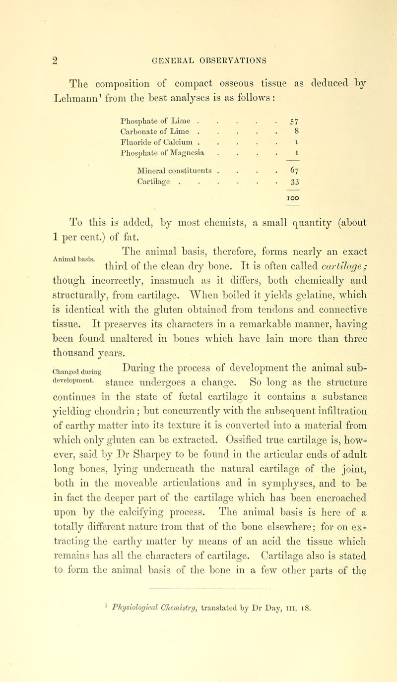 The composition of compact osseous tissue as deduced by Lelimami^ from tlie best analyses is as follows: Phosphate of Lime . . . . -57 Carbonate of Lime . Fluoride of Calcium . Phosphate of Magnesia Mineral constituents Cartilage . 67 33 To this is added, by most chemists, a small quantity (about 1 per cent.) of fat. The animal basis, therefore, forms nearly an exact Animal basis. n t ^ it t • n third of the clean dry bone. It is often called cartilage ; though incorrectly, inasmuch as it differs, both chemically and structurally, from cartilage. When boiled it yields gelatine, which is identical with the gluten obtained from tendons and connective tissue. It preserves its characters in a remarkable manner, having been found unaltered in bones which have lain more than three thousand years. chan-ed durinc Duriiig the pi'occss of development the animal sub- deveiopment. gtaiicc Undergoes a change. So long as the structure continues in the state of foetal cartilage it contains a substance yielding chondrin; but concurrently with the subsequent infiltration of earthy matter into its texture it is converted into a material from which only gluten can be extracted. Ossified true cartilage is, how- ever, said by Dr Sharpey to be found in the articular ends of adult long bones, lying underneath the natural cartilage of the joint, both in the moveable articulations and in symphyses, and to be in fact the deeper part of the cartilage which has been encroached upon by the calcifying process. The animal basis is here of a totally different nature Irom that of the bone elsewhere; for on ex- tracting the earthy matter by means of an acid the tissue which remains has all the characters of cartilage. Cartilage also is stated to form the animal basis of the bone in a few other parts of the Physiological Chemistry, translated by Dr Day, iii. 18.