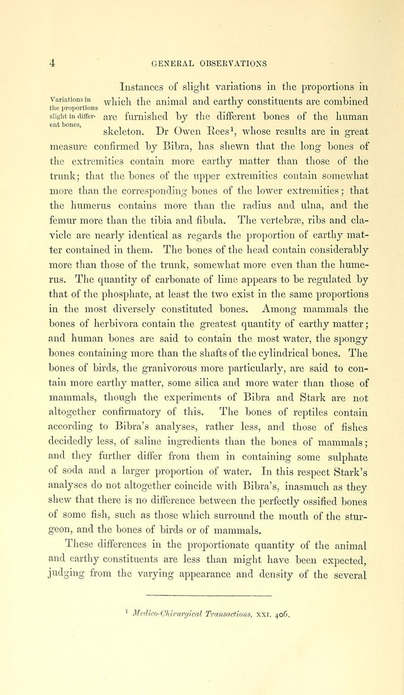 Instances of slight variations in the proportions in Variations in ^hich the animal and earthy constituents are combined the proportions '' siigiit in differ- are fumlslied hj the different bones of the human skeleton. Dr Owen Rees^, whose results are in great measure confirmed by Bibra, has shewn that the long bones of the extremities contain more earthy matter than those of the trunk; that the bones of the upper extremities contain somewhat more than the corresponding bones of the lower extremities; that the humerus contains more than the radius and ulna, and the femur more than the tibia and fibula. The vertebrae, ribs and cla- vicle are nearly identical as regards the proportion of earthy mat- ter contained in them. The bones of the head contain considerably more than those of the trunk, somewhat more even than the hume- rus. The quantity of carbonate of lime appears to be regulated by that of the phosphate, at least the two exist in the same proportions in the most diversely constituted bones. Among mammals the bones of herbivora contain the greatest quantity of earthy matter; and human bones are said to contain the most water, the spongy bones containing more than the shafts of the cylindrical bones. The bones of birds, the granivorous more particularly, are said to con- tain more earthy matter, some silica and more water than those of mammals, though the experiments of Bibra and Stark are not altogether confirmatory of this. The bones of reptiles contain according to Bibra's analyses, rather less, and those of fishes decidedly less, of saline ingredients than the bones of mammals; and they further differ from them in containing some sulphate of soda and a larger proportion of water. In this respect Stark's analyses do not altogether coincide with Bibra's, inasmuch as they shew that there is no difference between the perfectly ossified bones of some fish, such as those which surround the mouth of the stur- geon, and the bones of birds or of mammals. These differences in the proportionate quantity of the animal and earthy constituents are less than might have been expected, judging from the varying appearance and density of the several ^ Medico-Chirurgical Transactions, xxr. 406.