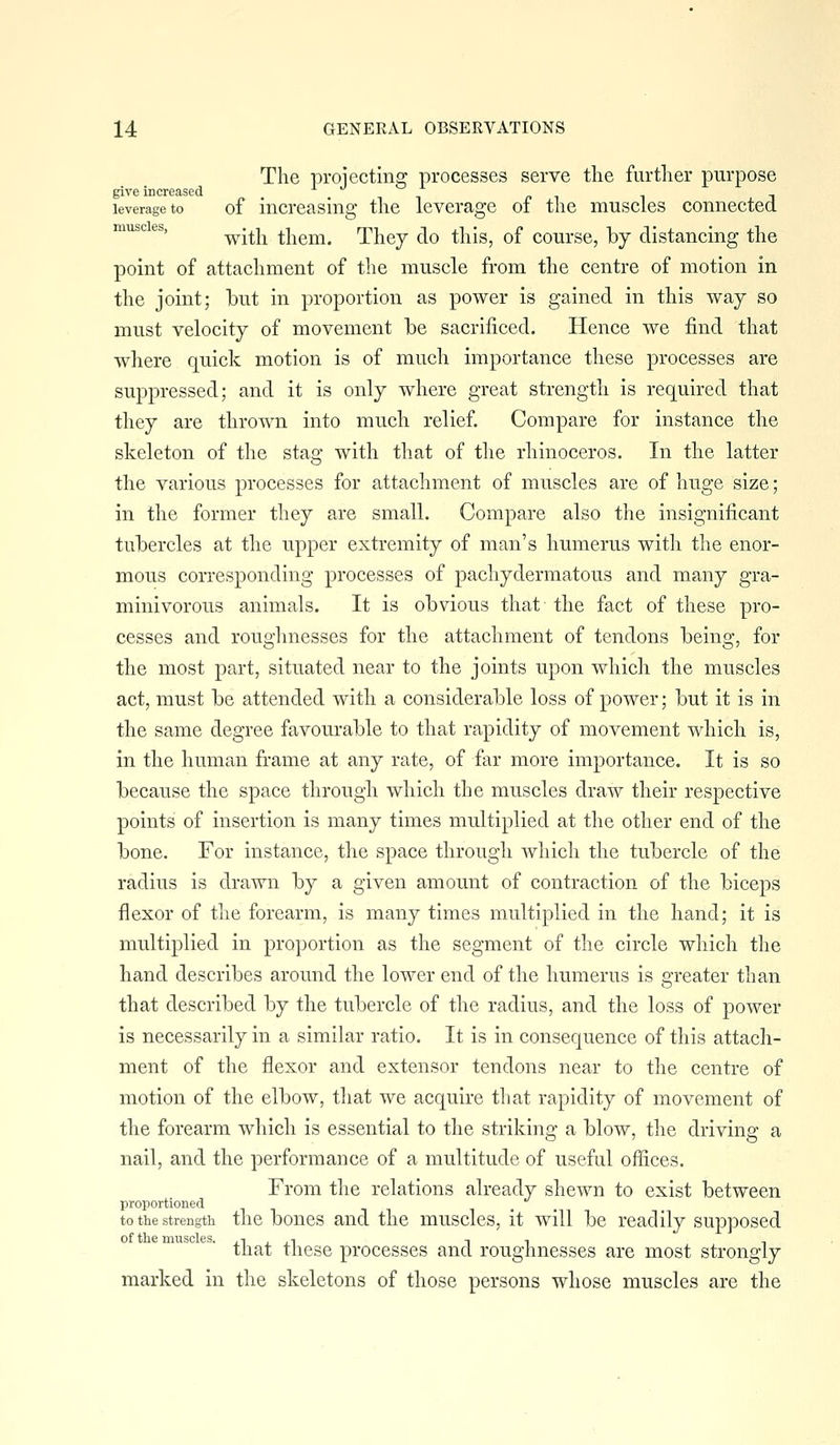 The projecting processes serve the further purpose give increased i r ^ i i leverage to of increasing the leverage of the muscles connected muse es, ^ .^^^ them. They do this, of course, by distancing the point of attachment of the muscle from the centre of motion in the joint; but in proportion as power is gained in this way so must velocity of movement be sacrificed. Hence we find that where quick motion is of much importance these processes are suppressed; and it is only where great strength is required that they are thrown into much relief. Compare for instance the skeleton of the stag with that of the rhinoceros. In the latter the various processes for attachment of muscles are of huge size; in the former they are small. Compare also the insignificant tubercles at the upper extremity of man's humerus with the enor- mous corresponding processes of pachydermatous and many gra- minivorous animals. It is obvious that the fact of these pro- cesses and roughnesses for the attachment of tendons being, for the most part, situated near to the joints upon whicli the muscles act, must be attended with a considerable loss of power; but it is in the same degree favourable to that rapidity of movement which is, in the human frame at any rate, of far more importance. It is so because the space through which the muscles draw their respective points of insertion is many times multiplied at the other end of the bone. For instance, the space through which the tubercle of the radius is drawn by a given amount of contraction of the biceps flexor of the forearm, is many times multiplied in the hand; it is multiplied in proportion as the segment of the circle which the hand describes around the lower end of the humerus is greater than that described by the tubercle of the radius, and the loss of power is necessarily in a similar ratio. It is in consequence of this attach- ment of the flexor and extensor tendons near to the centre of motion of the elbow, tliat we acquire that rapidity of movement of the forearm which is essential to the striking a blow, the driving a nail, and the performance of a multitude of useful offices. From the relations already shewn to exist between proportioned to the strength the boucs and the muscles, it will be readily supposed of the muscles. , i , , i n i , that these processes and roughnesses are most strongly marked in the skeletons of those persons whose muscles are the
