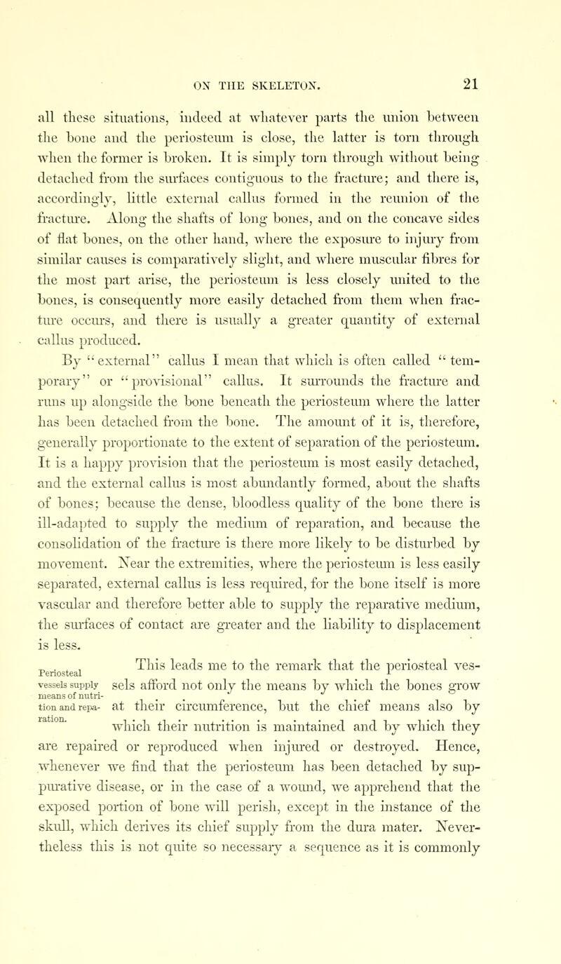 all these situations, indeed at whatever parts the union between the Lone and the periosteum is close, the latter is torn through when the former is broken. It is simply torn through without being- detached from the surfaces contiguous to the fracture; and there is, accordingly, little external callus formed in the reunion of the fractm-e. Along the shafts of long bones, and on the concave sides of Hat bones, on the other hand, where the exposure to injury from similar causes is comparatively slight, and where muscular fibres for the most part arise, the periosteum is less closely miited to the bones, is consequently more easily detached from them when frac- tm-e occm-s, and there is usually a greater quantity of external callus produced. By external callus I mean that which is often called  tem- porary or provisional callus. It surrounds the fracture and runs up alongside the bone beneath the periosteum where the latter has been detached from the bone. The amount of it is, therefore, generally proportionate to the extent of separation of the periosteum. It is a happy provision that the periosteum is most easily detached, and the external callus is most abundantly formed, about the shafts of bones; because the dense, bloodless quality of the bone there is ill-adapted to supply the medium of reparation, and because the consolidation of the fr-actm-e is there more likely to be disturbed by movement. ISTear the extremities, where the periostemu is less easily separated, external callus is less required, for the bone itself is more vascular and therefore better able to supply the reparative medium, the smrfaces of contact are greater and the liability to displacement is less. ^ . , , This leads me to the remark that the periosteal ves- Penosteal ■•■ vessels supply gels afford not only the means by which the bones grow means of nutri- tion and repa- at their circumference, but the chief means also by which their nutrition is maintained and by which they are repaired or reproduced when injured or destroyed. Hence, whenever we find that the periosteum has been detached by sup- pm-ative disease, or in the case of a wound, we apprehend that the exposed portion of bone will perish, except in the instance of the skull, which derives its chief supply from the dura mater. JSTever- theless this is not quite so necessary a sequence as it is commonly