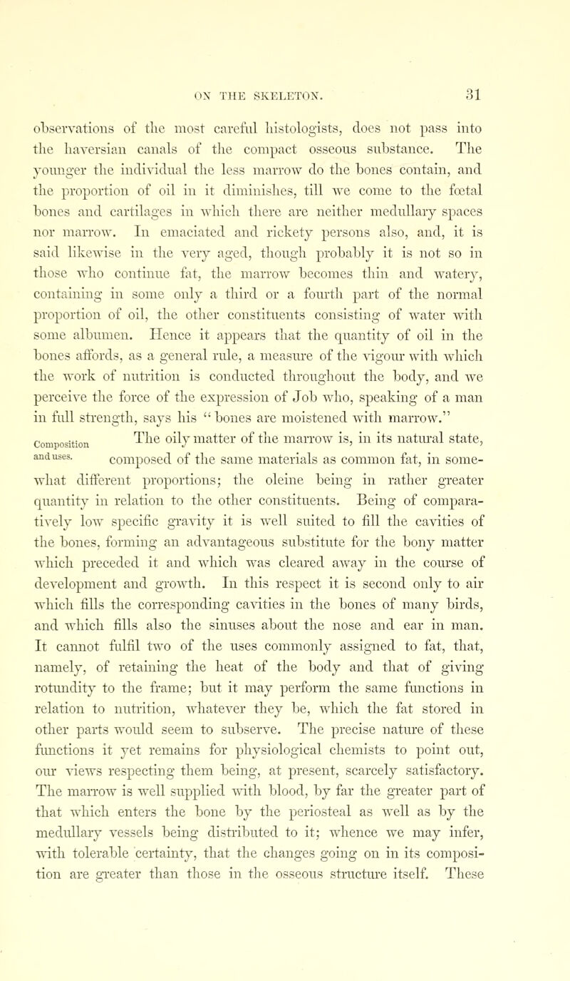 observations of the most careful liistologists, docs not pass into the haA-ersian canals of the compact osseous substance. The yomiger the individual the less marrow do the bones contain, and the proportion of oil in it diminishes, till we come to the foetal bones and cartilages in which there are neither medullary spaces nor marrow. In emaciated and rickety persons also, and, it is said likewise in the very aged, though probably it is not so in those who continue fat, the marrow becomes thin and watery, containing in some only a third or a fourth part of the normal proportion of oil, the other constituents consisting of water with some albumen. Hence it appears that the quantity of oil in the bones affords, as a general rule, a measure of the vigom- with which the work of nutrition is conducted throughout the body, and we perceive the force of the expression of Job who, speaking of a man in full strength, says his bones are moistened with marrow. Composition '^^^^ ^^^7 i^^^ttcr of the marrow is, in its natm-al state, and uses. composcd of the same materials as common fat, in some- what diiferent proportions; the oleine being in rather greater quantity in relation to the other constituents. Being of compara- tively low specific gravity it is well suited to fill the cavities of the bones, forming an advantageous substitute for the bony matter Avhicli preceded it and which was cleared away in the course of development and growth. In this respect it is second only to air which fills the corresponding cavities in the bones of many birds, and which fills also the sinuses about the nose and ear in man. It cannot fulfil two of the uses commonly assigned to fat, that, namely, of retaining the heat of the body and that of giving rotundit)' to the frame; but it may perform the same fanctions in relation to nutrition, whatever they be, which the fat stored in other parts would seem to subserve. The precise nature of these fimctions it yet remains for physiological chemists to point out, our views respecting them being, at present, scarcely satisfactory. The marrow is well supplied with blood, by far the greater part of that which enters the bone by the periosteal as well as by the medullary vessels being distributed to it; whence we may infer, ■^-ith tolerable certainty, that the changes going on in its composi- tion are gTeater than those in the osseous structm'e itself. These