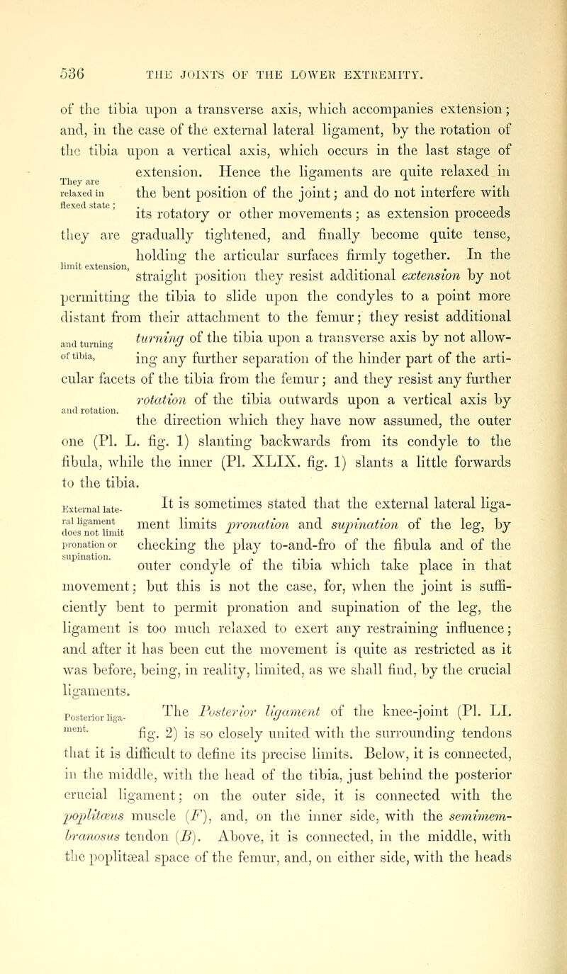 of the tibia upon a transverse axis, wliich accompanies extension; and, in the case of the external lateral ligament, by the rotation of the tibia upon a vertical axis, which occurs in the last stage of extension. Hence the ligaments are quite relaxed in They are _ ^ ^ relaxed in the bent positiou of the joint; and do not interfere with flexed state; . , . -■ its rotatory or other movements; as extension proceeds they are gradually tightened, and finally become quite tense, holding the articular surfaces firmly together. In the limit extension, . .. . .. .. straight position they resist additional extension by not jjermitting the tibia to slide upon the condyles to a point more distant from their attachment to the femur; they resist additional and turnin tuminff of the tibia upon a transverse axis by not allow- of tibia, ij-^g ^y^j farther separation of the hinder part of the arti- cular facets of the tibia from tlie femur; and they resist any further rotation of the tibia outwards upon a vertical axis by and rotation. , ^ . the direction which they have now assumed, the outer one (PL L. fig. 1) slanting backwards from its condyle to the fibula, Avhile the inner (PI. XLIX. fig. 1) slants a little forwards to the tibia. External late- ^^ ^^ somctiiiies Stated that the external lateral liga- raiKgament ment limits nvoncdion and supination of the leg, by does not limit -'■ -^ a' j pronation or checking tlic play to-and-fro of the fibula and of the outer condyle of the tibia which take place in that movement; but this is not the case, for, when the joint is suffi- ciently bent to permit pronation and supination of the leg, the ligament is too much relaxed to exert any restraining influence; and after it has been cut the movement is quite as restricted as it was before, being, in reality, limited, as we shall find, by the crucial ligaments. Posterior lioa- '^^^^ Posterior ligament of the knee-joint (PI. LI. ment. £g.^ 2) fg go closcly United with the surrounding tendons tliat it is difficult to define its precise limits. Below, it is connected, ill the middle, with the head of the tibia, just behind the posterior crucial ligament; on the outer side, it is connected with the 'poplitceus muscle {F), and, on the inner side, with the semimem- hixmosus tendon [B). Above, it is connected, in the middle, with the poplitEeal space of the femur, and, on either side, with the heads