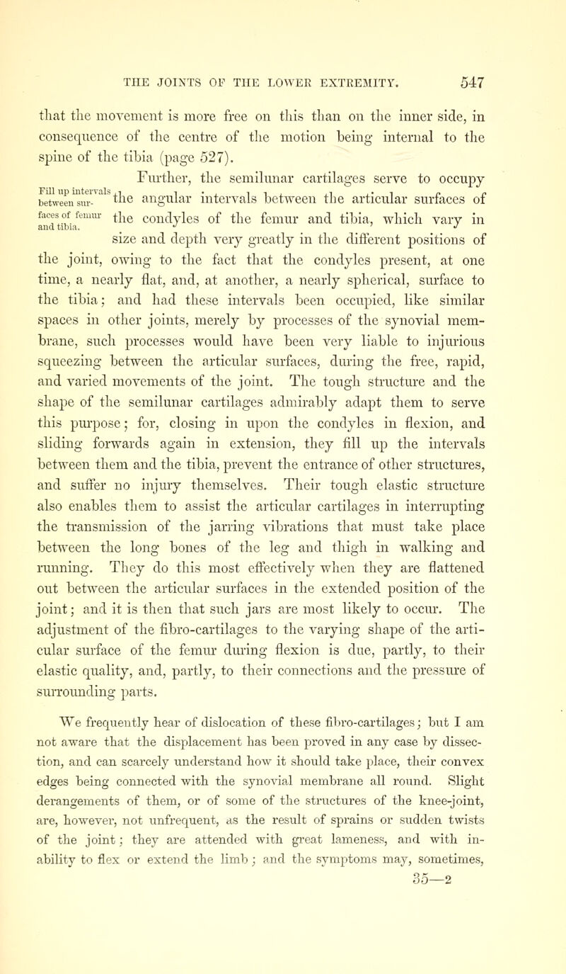 that the movement is more free on this than on the inner side, in consequence of the centre of the motion being internal to the spine of the tibia (page 527). Fm-ther, the semilunar cartilages serve to occupy between^m'^'^^^^is angular intervals between the articular surfaces of faces of femm- ^]^q conclvles of the femur and tibia, which vary in and tibia. ^ •' size and depth very greatly in the different positions of the joint, owing to the fact that the condyles present, at one time, a nearly flat, and, at another, a nearly spherical, surface to the tibia; and had these intervals been occupied, like similar spaces in other joints, merely by processes of the synovial mem- brane, such processes would have been very liable to injurious squeezing between the articular surfaces, during the free, rapid, and varied movements of the joint. The tough structure and the shape of the semilunar cartilages admirably adapt them to serve this purpose; for, closing in upon the condyles in flexion, and sliding forwards again in extension, they fill up the intervals between them and the tibia, prevent the entrance of other structures, and suffer no injury themselves. Their tough elastic structure also enables them to assist the articular cartilages in interrupting the transmission of the jarring vibrations that must take place betn'een the long bones of the leg and thigh in walking and running. They do this most effectively when they are flattened out between the articular surfaces in the extended position of the joint; and it is then that such jars are most likely to occur. The adjustment of the fibro-cartilages to the varying shape of the arti- cular surface of the femur during flexion is due, partly, to their elastic quality, and, partly, to their connections and the pressure of suiTOimding parts. We frequently hear of dislocation of these fibro-cartilages; but I am not a^vare that the displacement has been proved in any case by dissec- tion, and can scarcely understand how it should take place, their convex edges being connected with the synovial membrane all round. Slight derangements of them, or of some of the structures of the knee-joint, are, however, not unfrequent, as the result of sprains or sudden twists of the joint; they are attended with great lameness, and with in- ability to flex or extend the limb; and the symptoms may, sometimes, 35—2