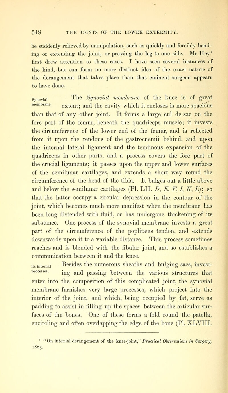 be suddenly relieved by manipulation, such as quickly and forcibly bend- ing or extending the joint, or pressing the leg to one side. Mr Hey' first drew attention to these cases. I have seen several instances of the kind, but can form no more distinct idea of the exact nature of the derangement that takes place than that eminent surgeon appears to have done. Synovial ^^^^ Synoviol membrane of the knee is of great membrane, extent; and the cavity which it encloses is more spacious than that of any other joint. It forms a large cul de sac on the fore part of the femur, beneath the quadriceps muscle; it invests the circumference of the lower end of the femur, and is reflected from it upon the tendons of the gastrocnemii behind, and upon the internal lateral ligament and the tendinous expansion of the quadriceps in other parts, and a process covers the fore part of the crucial ligaments; it passes upon the upper and lower surfaces of the semilunar cartilages, and extends a short way round the circumference of the head of the tibia. It bulges out a little above and below the semilunar cartilages (PI. LII. D, E, F, /, K, L); so that the latter occupy a circular depression in the contoiu' of the joint, which becomes much more manifest when the membrane has been long distended with fluid, or has undergone thickening of its substance. One process of the synovial membrane invests a great part of the circumference of the poplitaeus tendon, and extends downwards upon it to a variable distance. This process sometimes reaches and is blended with the fibular joint, and so establishes a communication between it and the knee. its internal Besidcs the numcrous sheaths and bulging sacs, invest- processes, j^^ ^^^ passiug bctwcen the various structures that enter into the composition of this complicated joint, the synovial membrane furnishes very large processes, which project into the interior of the joint, and which, being occupied by fat, serve as padding to assist in filling up the spaces between the articular sur- faces of the bones. One of these forms a fold round the patella, encircling and often overlapping the edge of the bone (PI. XLVIII. ^ On internal derangement of the knee-joint, Practical Observations in Surgery, 1803. i