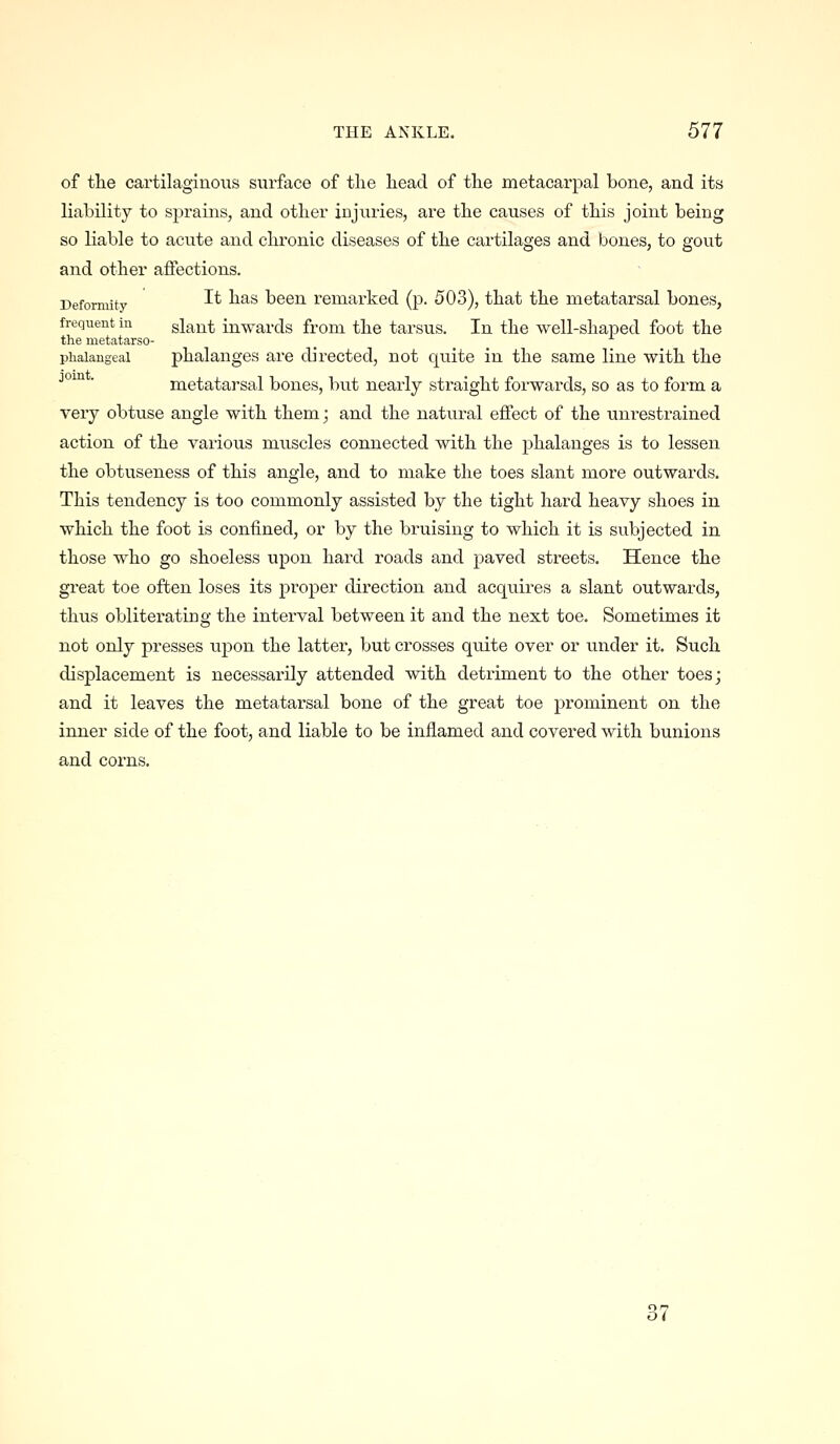 of the cartilaginous surface of tlie head of the metacarpal bone, and its liability to sprains, and other injuries, are the causes of this joint being so liable to acute and chronic diseases of the cartilages and bones, to gout and other affections. Deformity ^^ ^^^ been remarked (p. 503), that the metatarsal bones, frequent in slant inwards from the tarsus. In the well-shaped foot the the metatarso- _ phalangeal phalanges are directed, not quite in the same line with the °™ ■ metatarsal bones, but nearly straight forwards, so as to form a very obtuse angle with them; and the natural effect of the unrestrained action of the various muscles connected with the j)halanges is to lessen the obtuseness of this angle, and to make the toes slant more outwards. This tendency is too commonly assisted by the tight hard heavy shoes in which the foot is confined, or by the bruising to which it is subjected in those who go shoeless upon hard roads and paved streets. Hence the great toe often loses its proper direction and acquires a slant outwards, thus obliterating the interval between it and the next toe. Sometimes it not only presses upon the latter, but crosses quite over or under it. Such displacement is necessarily attended with detriment to the other toes; and it leaves the metatarsal bone of the great toe prominent on the inner side of the foot, and liable to be inflamed and covered with bunions and corns. 37