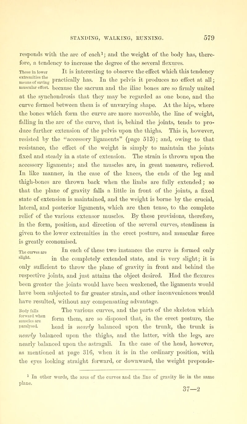 responds with tlie arc of eacli^; and the weight of the body has, there- fore, a tendency to increase the degi'ee of the several flextires. Those iu lower It is interesting to observe the effect which this tendency meauTof^avilf- P^'f^ctically has. In the pelvis it produces no effect at all; muscular effort, becanse the sacrum and the iliac bones are so firmly united at the synchondrosis that they may be regarded as one bone, and the curve formed between them is of u.nvarying shape. At the liips, where the bones which form the curve are more moveable, the line of weight, falling in the arc of the curve, that is, behind the joints, tends to pro- duce foi'ther extension of the pelvis upon the thighs. This is, however, resisted by the accessory ligaments (page 513); and, owing to that resistance, the effect of the weight is simply to maintain the joints fixed and steady in a state of extension. The strain is thrown upon the accessory ligaments; and the muscles are, in great measure, relieved. In like manner, in the case of the knees, the ends of the leg and thigh-bones are thrown back when the limbs are fully extended; so that the plane of gravity falls a little in front of the joints, a fixed state of extension is maintained, and the weight is borne by the crucial, lateral, and posterior ligaments, which are then tense, to the complete relief of the various extensor muscles. By these provisions, therefore, in the form, position, and direction of the several curves, steadiness is given to the lower extremities in the erect posture, and muscular force is greatly economised. The curves are ^^ ^^^-^^ ^^ these two instances the curve is formed only sUght. [^ j^-^Q completely extended state, and is very slight; it is only sufiicient to throw the plane of gravity in front and behind the respective joints, and just attains the object desired. Had the flexures been greater the joints would have been weakened, the ligaments would have been subjected to far greater strain, and other inconveniences would have resulted, ^Yithout any compensating advantage. Body falls The various curves, and the parts of the skeleton which muldes axe^ form them, are so disposed that, in the erect posture, the paralysed head is nearly balanced upon the trunk, the trunk is nearly balanced upon the thighs, and the latter, with the legs, are nearly balanced upon the astragali. In the case of the head, however, as mentioned at page 316, when it is in the ordinary position, with the eyes looking straight forward, or downward, the weight preponde- ^ In other words, the arcs of the curves and the line of gravity lie in the same plane. 37—2