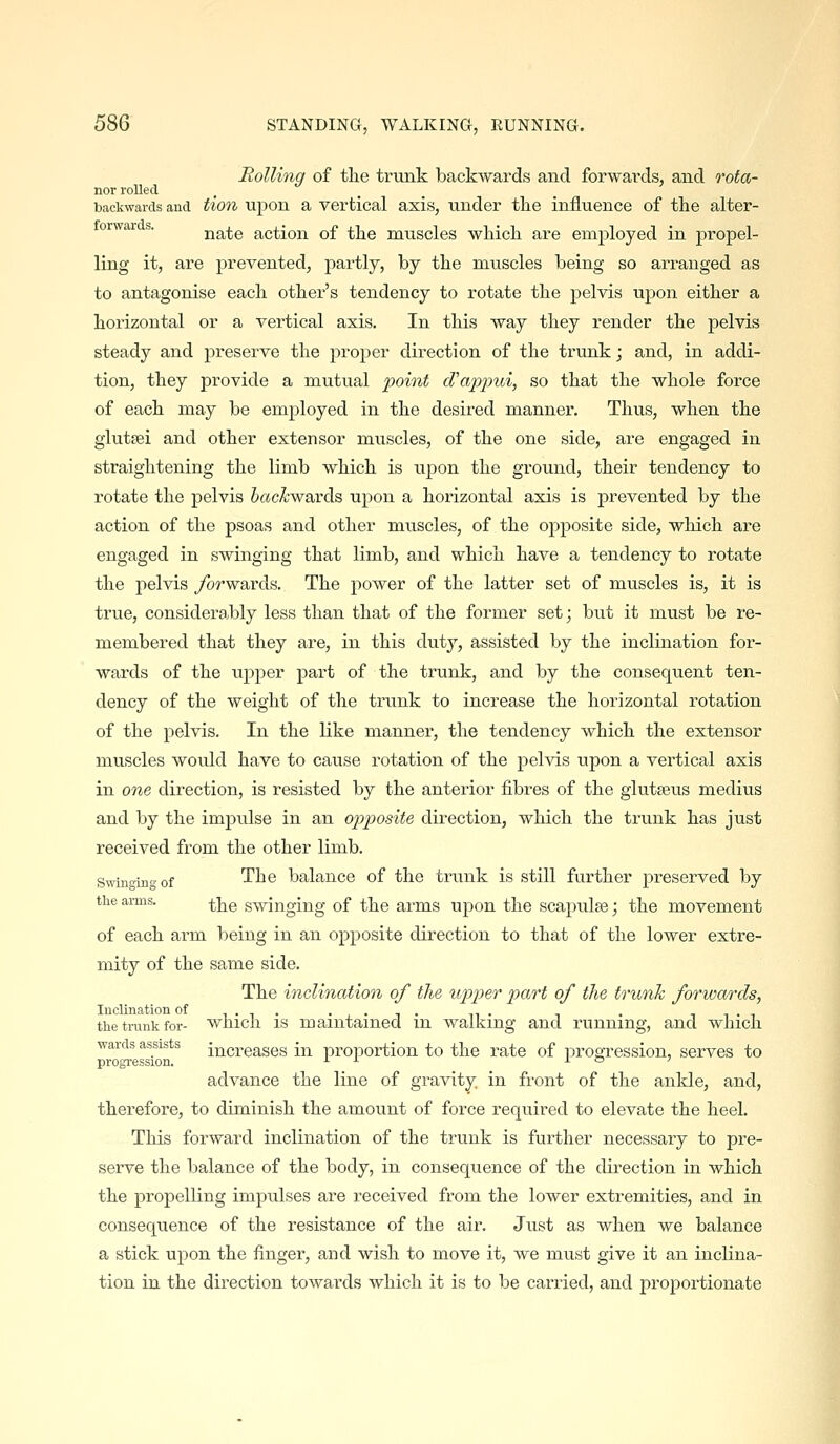 Rolling of the trunk backwards and forwards, and Tota- nor rolled. backwards and tion upon a vertical axis, under tlie influence of the alter- orwar . nate action of the muscles which are employed in p)ropel- ling it, are prevented, partly, by the muscles being so arranged as to antagonise each other's tendency to rotate the pelvis uj^on either a horizontal or a vertical axis. In this way they render the pelvis steady and preserve the proper direction of the trunk; and, in addi- tion, they provide a mutual point d'appui, so that the whole force of each may be employed in the desired manner. Thus, when the glutsei and other extensor muscles, of the one side, are engaged in straightening the limb which is upon the ground, their tendency to rotate the pelvis Sac^wards upon a horizontal axis is prevented by the action of the psoas and other muscles, of the opposite side, wliich are engaged in swinging that limb, and which have a tendency to rotate the pelvis ybrwards. The power of the latter set of muscles is, it is true, considerably less than that of the former set; but it must be re- membered that they are, in this duty, assisted by the inclination for- wards of the upper part of the trunk, and by the consequent ten- dency of the weight of the trunk to increase the horizontal rotation of the pelvis. In the like manner, the tendency which the extensor muscles would have to cause rotation of the pelvis upon a vertical axis in one direction, is resisted by the anterior fibres of the glutseus medius and by the impulse in an opposite direction, which the trunk has just received from the other limb. Swinging of 'Yh.Q balance of the trunk is still further preserved by the arms. ^^ swinging of the arms upon the scapulae; the movement of each arm being in an opposite direction to that of the lower extre- mity of the same side. The inclination of the \ipper part of the trunk forwards, thetnmkfor- wliicli is maintained in walking and running, and which ■wards assists increases in proportion to the rate of progression, serves to progression. ■'■■'- x o ;■ advance the line of gravity, in front of the ankle, and, therefore, to diminish the amount of force required to elevate the heel. This forward inclination of the trunk is further necessary to pre- serve the balance of the body, in consequence of the direction in which the propelling impulses are received from the lower extremities, and in consequence of the resistance of the air. Just as when we balance a stick upon the finger, and wish to move it, we must give it an inclina- tion in the direction towards which it is to be carried, and projDortionate