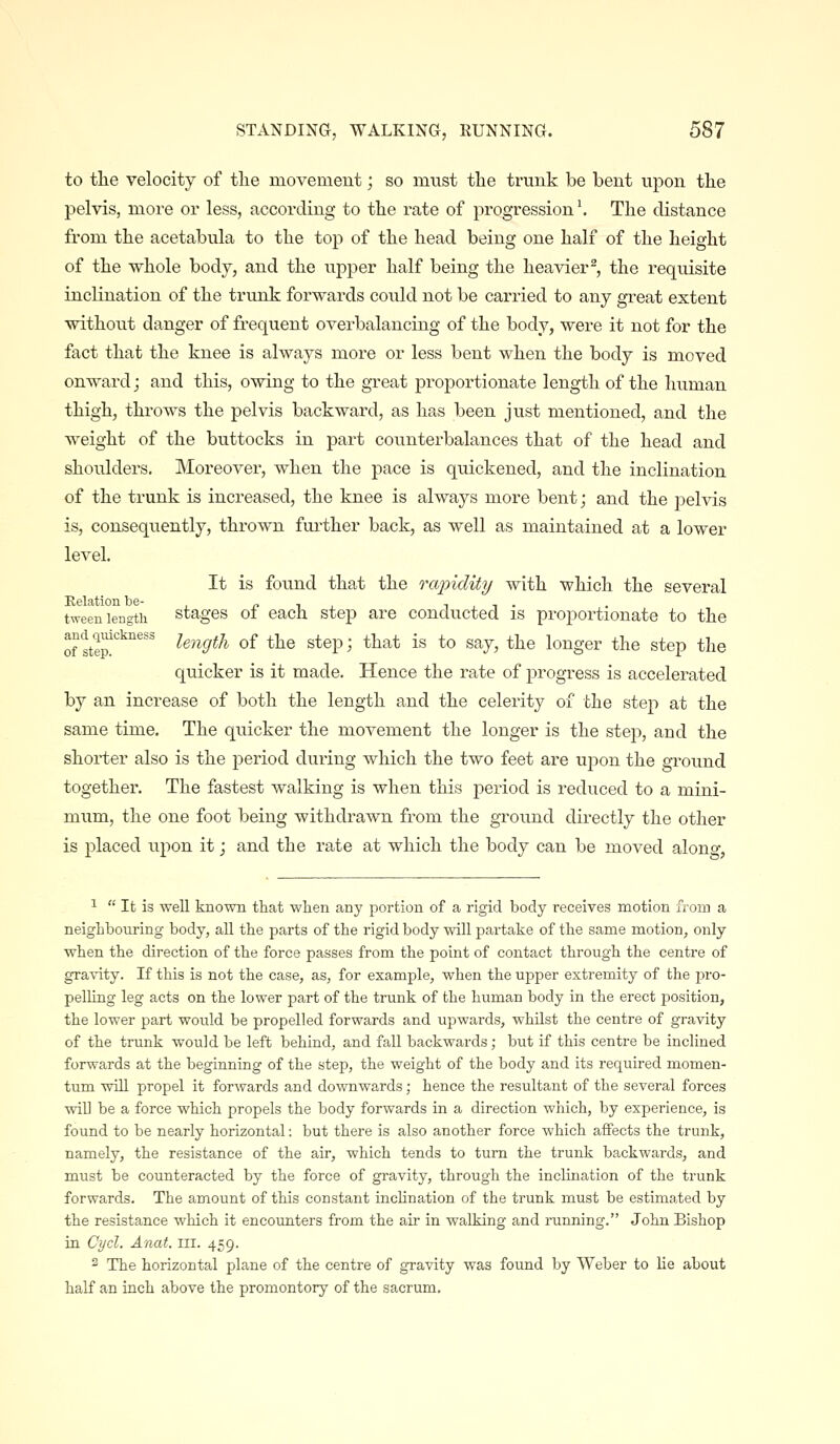 to the velocity of the movemeut; so must the trunk be bent upon the pelvis, more or less, according to the rate of progression'. The distance from the acetabula to the top of the head being one half of the height of the whole body, and the upper half being the heavier^, the requisite inclination of the trunk forwards could not be carried to any great extent without danger of frequent overbalancing of the body, were it not for the fact that the knee is always more or less bent when the body is moved onward; and this, owing to the great proportionate length of the human thigh, throws the pelvis backward, as has been just mentioned, and the weight of the buttocks in part counterbalances that of the head and shoulders. Moreover, when the pace is quickened, and the inclination of the trunk is increased, the knee is always more bent; and the pelvis is, consequently, thrown further back, as well as maintained at a lower level. It is found that the rapidity with which the several Kelation be- !• i , i , i • tweeii length stages 01 each step are conducted is proportionate to the ofS'i^^''''' /e^igr^A of the step; that is to say, the longer the step the quicker is it made. Hence the rate of progress is accelerated by an increase of both the length and the celerity of the step at the same time. The quicker the movement the longer is the step, and the shorter also is the period during which the two feet are upon the ground together. The fastest walking is when this period is reduced to a mini- mum, the one foot being withdrawn from the ground directly the other is placed upon it; and the rate at which the body can be moved alono*, ^  It is well known that when any portion of a rigid body receives motion from a neighbouring body, all the parts of the rigid body will partake of the same motion, only when the direction of the force passes from the point of contact through the centre of gravity. If this is not the case, as, for example, when the upper extremity of the pro- pelling leg acts on the lower part of the trunk of the human body in the erect position, the lower part would be propelled forwards and upwards, whilst the centre of gravity of the trunk would be left behind, and fall backwards; but if this centre be inclined forwards at the beginning of the step, the weight of the body and its required momen- tum will propel it forwards and downwards; hence the resultant of the several forces will be a force which propels the body forwards in a direction which, by experience, is found to be nearly horizontal: but there is also another force which affects the trunk, namely, the resistance of the air, which tends to turn the trunk backwards, and must be counteracted by the force of gravity, through the inclination of the trunk forwards. The amount of this constant incUnation of the trunk must be estimated by the resistance which it encounters from the air in walking and running. John Bishop in Cycl. Anat. iii. 459. 2 The horizontal plane of the centre of gravity was found by Weber to lie about half an inch above the promontory of the sacrum.