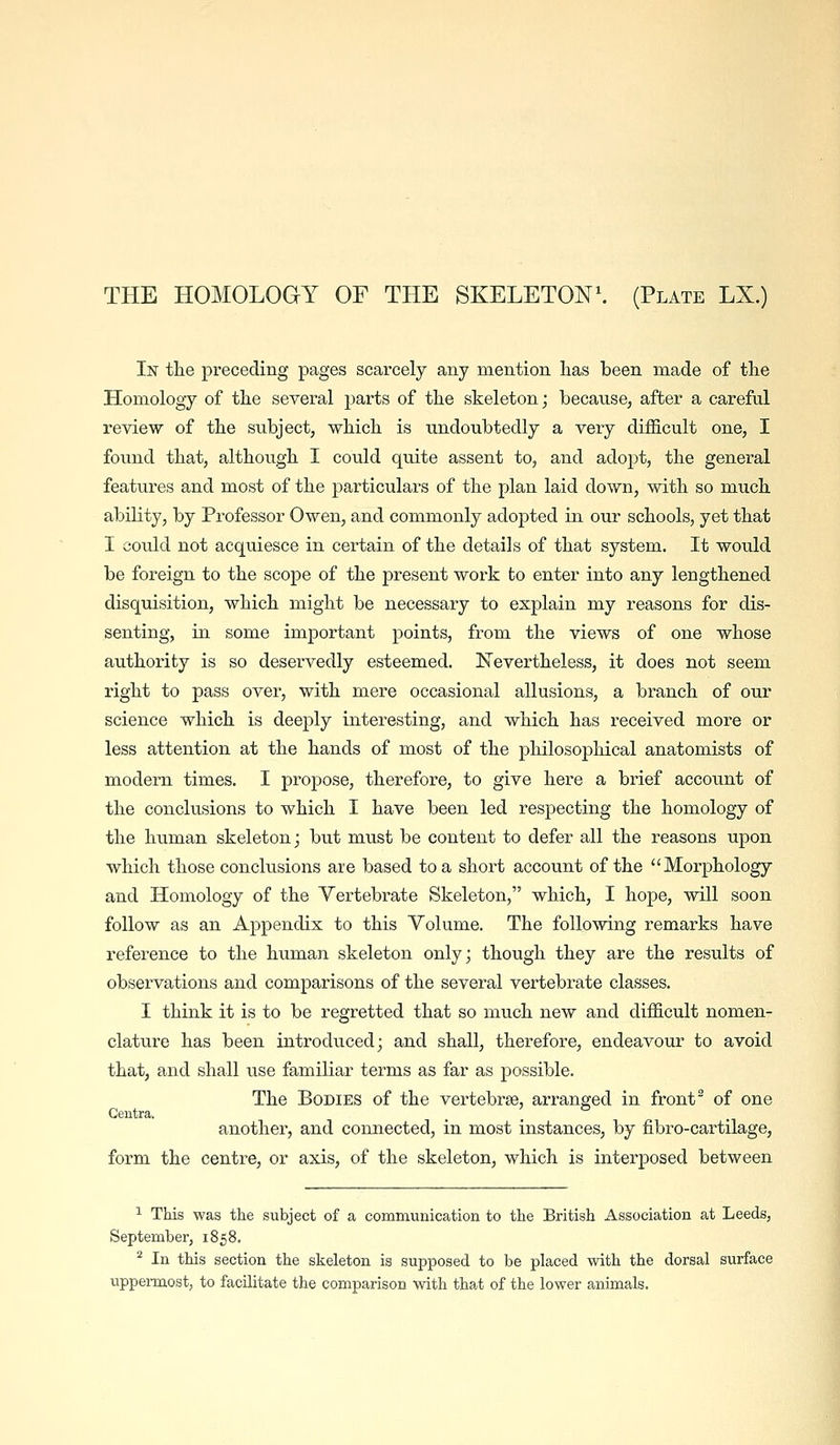THE HOMOLOGY OF THE SKELETONS (Plate LX.) In tlie preceding pages scarcely any mention has been made of the Homology of the several parts of the skeleton; because, after a careful review of the subject, which is undoubtedly a very difficult one, I found that, although I could quite assent to, and adoj)t, the general features and most of the particulars of the plan laid down, with so much ability, by Professor Owen, and commonly adopted in our schools, yet that I could not acquiesce in certain of the details of that system. It would be foreign to the scope of the present work to enter into any lengthened disquisition, which might be necessary to explain my reasons for dis- senting, in some important points, from the views of one whose authority is so deservedly esteemed. Nevertheless, it does not seem right to pass over, with mere occasional allusions, a branch of our science which is deeply interesting, and which has received more or less attention at the hands of most of the philosophical anatomists of modern times. I propose, therefore, to give here a brief account of the conclusions to which I have been led respecting the homology of the human skeleton; but must be content to defer all the reasons upon which those conclusions are based to a short account of the Morphology and Homology of the Vertebrate Skeleton, which, I hope, will soon follow as an Appendix to this Volume. The following remarks have reference to the human skeleton only; though they are the results of observations and comparisons of the several vertebrate classes. I think it is to be regretted that so much new and difficult nomen- clature has been introduced; and shall, therefore, endeavour to avoid that, and shall use familiar terms as far as possible. The Bodies of the vertebrae, arranged in front ^ of one Centra. another, and connected, in most instances, by fibro-cai-tilage, form the centre, or axis, of the skeleton, which is interposed between ^ This was the subject of a communication to the British Association at Leeds, September, 1858. ^ In this section the skeleton is supposed to be placed with the dorsal surface uppei-most, to facilitate the comparison with that of the lower animals.