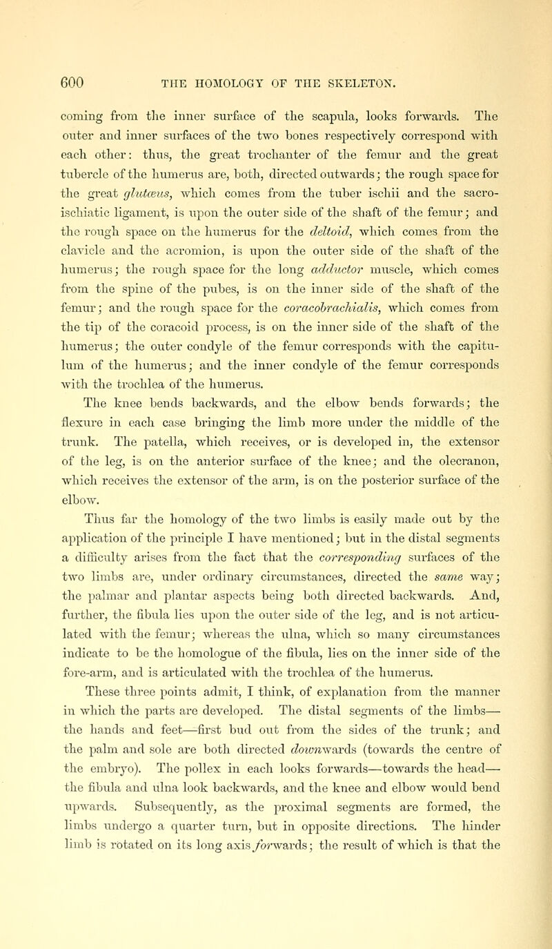 coming from, tlie inner surface of the scapula, looks forwards. The outer and inner surfaces of the two bones respectively correspond with each other: thus, the great trochanter of the femnr and the great tubercle of the humerus are, both, directed outwards; the rough space for the great glutceus, which comes from the tuber ischii and the sacro- ischiatic ligament, is upon the outer side of the shaft of the femur; and the rough space on the humerus for the deltoid, which comes from the clavicle and the acromion, is upon the outer side of the shaft of the humerus; the rough space for the long adductor muscle, which comes from the spine of the pubes, is on the inner side of the shaft of the femur; and the rough space for the coracobrachialis, which comes from the tip of the coracoid process, is on the inner side of the shaft of the humerus; the outer condyle of the femur corresponds with the capitu- lum of the humerus; and the inner condyle of the femur corresponds with the trochlea of the humerus. The knee bends backwards, and the elbow bends forwards; the flexure in each case bringing the limb more under the middle of the trunk. The patella, which receives, or is developed in, the extensor of the leg, is on the anterior surface of the knee; and the olecranon, which receives the extensor of the arm, is on the posterior surface of the elbow. Thus far the homology of the two limbs is easily made out by the application of the principle I have mentioned; but in the distal segments a difficulty arises from the fact that the corresponding surfaces of the two limbs are, under ordinary circumstances, directed the sariie way; the palmar and plantar aspects being both directed backwards. And, further, the fibula lies upon the outer side of the leg, and is not articu- lated with the femur; whereas the ulna, which so many circumstances indicate to be the homologue of the fibula, lies on the inner side of the fore-arm, and is articulated with the trochlea of the humerus. These three points admit, I tliink, of explanation from the manner in which the parts are developed. The distal segments of the limbs— the hands and feet—first bud out from the sides of the trunk; and the palm and sole are both directed c/o^anwards (towards the centre of the embryo). The pollex in each looks forwards—towards the head— the fibula and ulna look backwards, and the knee and elbow would bend upwards. Subsequently, as the proximal segments are formed, the limbs undergo a quarter turn, but in opposite directions. The hinder limb is rotated on its long axisyb?*wards; the result of which is that the