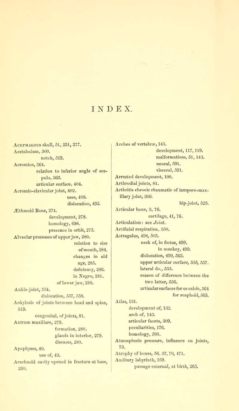 INDEX. Acephalous skull, 51, 251, 277. Acetabulum, 509. notch, 519. Acromion, SGi. relation to inferior angle of sca- pula, 365. articular surface, 404. Acromio-clavicular joint, 402. uses, 403. dislocation, 492. Ethmoid Bone, 274. development, 278. homology, 698. presence in orbit, 275. Alveolar processes of upper jaw, 280. relation to size of mouth, 284. changes in old age, 285. deficiency, 286. in Negro, 281. of lower jaw, 288. Ankle-joint, 554. dislocation, 557, 558. Ankylosis of joints between head and spine, 319. congenital, of joints, 81. Antrum maxillare, 279. formation, 280. glands in interior, 279. diseases, 280. Apophyses, 40. use ofj 43. Arachnoid cavity opened in fracture at base, 260. Arches of vertebras, 143. development, 117,119. malformations, 51, 143. neural, 591. visceral, 591. Arrested development, 100. Arthrodial joints, 81. Arthritis chronic rheumatic of temporo-max- illary joint, 306. hip-joint, 523. Articular bone, 3, 76. cartilage, 41, 76. Articulation: see Joint. Artificial respiration, 350. Astragalus, 498, 505. neck of, in foetus, 499. in monkey, 499. dislocation, 499, 563. upper articular surface, 555, 557. lateral do., 555. reason of difference between the two latter, 556. articular surfaces for os calcis, 564 for scaphoid, 565. Atlas, 131. development of, 132. arch of, 143. articular facets, 309. peculiarities, 176. homology, 595. Atmospheric pressure, influence on joints, 73. Atrophy of bones, 56, 57, 70, 471. Auditory labyrinth, 259. passage external, at birth, 205.