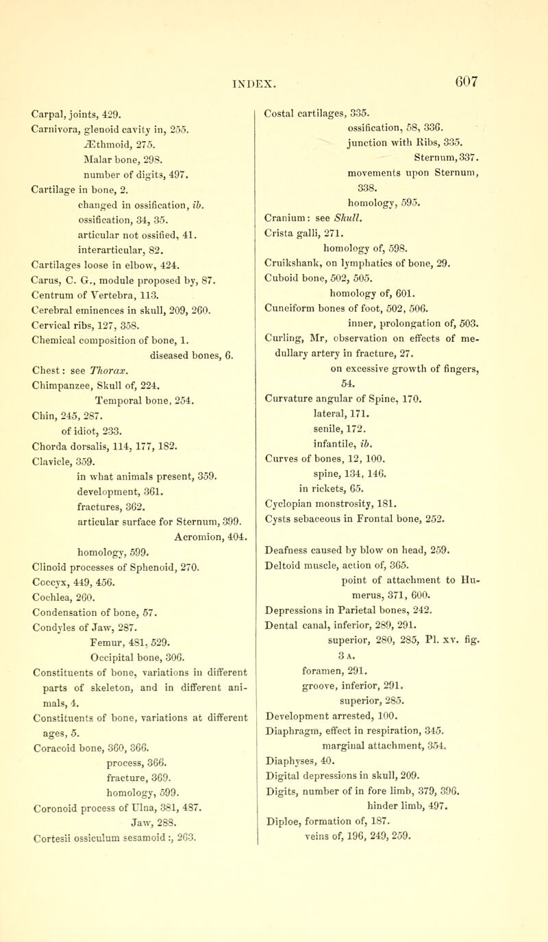 Carpal, joints, 429. Carnivora, glenoid cavity in, 255. Ethmoid, 275. Malar bone, 298. number of digits, 497. Cartilage in bone, 2. changed in ossification, ib. ossification, 34, 35. articular not ossified, 41. interarticular, 82. Cartilages loose in elbow, 424. Cams, C. G., module proposed by, 87. Centrum of Yertebra, 113. Cerebral eminences in skull, 209, 260. Cervical ribs, 127, 358. Chemical composition of bone, 1. diseased bones, 6. Chest: see Thorax. Chimpanzee, Skull of, 224. Temporal bone, 254. Chin, 245, 287. of idiot, 233. Chorda dorsalis, 114, 177, 182, Clavicle, 359. in what animals present, 359. development, 361. fractures, 362. articular surface for Sternum, 399. Acromion, 404. homology, 599. Clinoid processes of Sphenoid, 270. Coccyx, 449, 456. Cochlea, 260. Condensation of bone, 57. Condyles of Jaw, 287. Femur, 481, 529. Occipital bone, 30G. Constituents of bone, variations in different parts of skeleton, and in different ani- mals, 4. Constituents of bone, variations at different ages, 5. Coracoid bone, 360, 366. process, 366. fracture, 369. homology, 599. Coronoid process of Ulna, 381, 487. Jaw, 288. Cortesii ossiculum sesamoid :, 263. Costal cartilages, 335. ossification, 58, 336. junction with Ribs, 335. Sternum, 837. movements upon Sternum, 338. homology, 595. Cranium: see Skull, Crista galli, 271. homology of, 598. Cruikshank, on lymphatics of bone, 29. Cuboid bone, 502, 505. homology of, 601. Cuneiform bones of foot, 502, 506. inner, prolongation of, 503. Curling, Mr, observation on effects of me- dullary artery in fracture, 27. on excessive growth of fingers, 54. Curvature angular of Spine, 170. lateral, 171. senile, 172. infantile, ib. Curves of bones, 12, 100. spine, 134, 146. in rickets, 65. Cyclopian monstrosity, 181. Cysts sebaceous in Frontal bone, 252. Deafness caused by blow on head, 259. Deltoid muscle, action of, 365. point of attachment to Hu- merus, 371, 600. Depressions in Parietal bones, 242. Dental canal, inferior, 289, 291. superior, 280, 285, PI. xv. fig. 3 a. foramen, 291. groove, inferior, 291. superior, 285. Development arrested, 100. Diaphragm, effect in respiration, 345. marginal attachment, 354, Diaphyses, 40. Digital depressions in skull, 209. Digits, number of in fore limb, 379, 396. hinder limb, 497. Diploe, formation of, 187. veins of, 196, 249, 259.