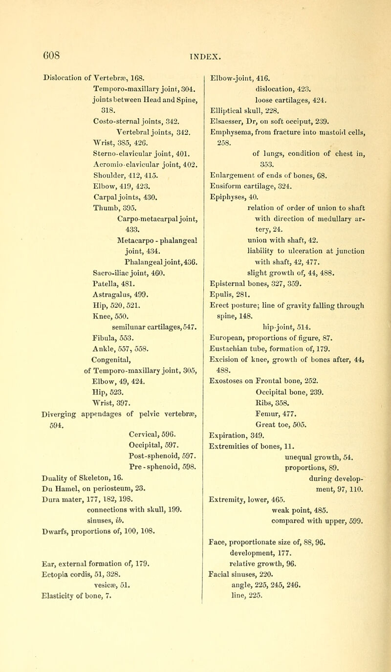 Dislocation of Vertebrso, 168. Temporo-maxillavy joint, 304. joints between Head and Spine, 318. Costo-sternal joints, 342. Vertebral joints, 342. Wrist, 385, 42G. Sterno-clavicular joint, 401. Acromioclavicular joint, 402, Shoulder, 412, 415. Elbow, 419, 423. Carpal joints, 430. Thumb, 395. Carpometacarpal joint, 433. Metacarpo - phalangeal joint, 434. Phalangeal joint, 436. Sacro-iliac joint, 460. Patella, 481. Astragalus, 499. Hip, 520, 521. Knee, 550. semilunar cartilages, 547. Fibula, 553. Ankle, 657, 558. Congenital, of Temporo-maxillary joint, 305, Elbow, 49, 424. Hip, 523. Wrist, 397. Diverging appendages of pelvic vertebras, 594. Cervical, 596. Occipital, 597. Post-sphenoid, 597. Pre - sphenoid, 598. Duality of Skeleton, 16. Du Hamel, on periosteum, 23. Dura mater, 177, 182,198. connections with skull, 199. sinuses, ib. Dwarfs, proportions of, 100, 108. Ear, external formation of, 179. Ectopia cordis, 51, 328. vesicse, 51. Elasticity of bone, 7. Elbow-joint, 416. dislocation, 423. loose cartilages, 424. Elliptical skull, 228. Elsaesser, Dr, on soft occiput, 239. Emphysema, from fracture into mastoid cells, 258. of lungs, condition of chest in, 353. Enlargement of ends of bones, 68. Ensiform cartilage, 324. Epiphyses, 40. relation of order of union to shaft with direction of medullary ar- tery, 24. union with shaft, 42. liability to ulceration at junction with shaft, 42, 477. slight growth of, 44, 488. Episternal bones, 327, 359. Epulis, 281. Erect posture; line of gravity falling through spine, 148. hip-joint, 514. European, proportions of figure, 87. Eustachian tube, formation of, 179. Excision of knee, growth of bones after, 44, 488. Exostoses on Frontal bone, 252. Occipital bone, 239. Kibs, 358. Femur, 477. Great toe, 505. Expiration, 349. Extremities of bones, 11. unequal growth, 54. proportions, 89. during develop- ment, 97, 110. Extremity, lower, 465. weak point, 485. compared with upper, 599. Face, proportionate size of, 88, 96. development, 177. relative growth, 96. Facial sinuses, 220. angle, 225, 245, 246. line, 225.