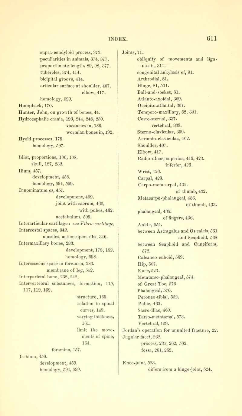 supra-condyloid process, 373. peculiarities in animals, 374, 377. proportionate length, 89, 98, 377. tubercles, 374, 414. bicipital groove, 414. articular surface at shoulder, 407. elbow, 417. homology, 599. Humpback, 170. Hunter, John, on growth of bones, 44. Hydrocephalic crania, 193, 244, 248, 250. vacancies in, 186. M^ormian bones in, 192. Hyoid processes, 179. homology, 597. Idiot, proportions, 106, 108. skull, 187, 232. Ilium, 457. development, 458. homology, 594, 599. Innominatum os, 457. development, 459. joint with sacrum, 460, with pubes, 462. acetabulum, 509. Interartieular cartilage : see Fibro-cartilage. Intercostal spaces, 342. muscles, action upon ribs, 346. Intermaxillary bones, 233. development, 178, 182. homology, 598. Interosseous space in fore-arm, 383. membrane of leg, 552. Interparietal bone, 238, 242. Intervertebral substances, formation, 115, 117,119,159. structure, 159. relation to spinal curves, 149. varying thickness, 161. limit the move- ments of spine, 164. foramina, 157. Ischium, 459. development, 459. homology, 594, 599. Joints, 71. obliquity of movements and liga- ments, 311. congenital ankylosis of, 81. Arthrodial, 81. Hinge, 81, 531. Ball-and-socket, 81. Atlanto-axoidal, 309. Occipito-atlantal, 307. Temporo-maxillary, 82, 301. Costo-sternal, 337. vertebral, 339. Sterno-clavicular, 399. Acromio-clavicular, 402. Shoulder, 407. Elbow, 417. Kadio-ulnar, superior, 419, 423. inferior, 425. Wrist, 426. Carpal, 429. Carpo-metacarpal, 432. of thumb, 432. Metacarpo-phalangeal, 436. of thumb, 433. phalangeal, 435. of fingers, 436. Ankle, 554. between Astragalus and Os calcis, 561 and Scaphoid, 568 between Scaphoid and Cuneiform, 572. Calcaneo-cuboid, 569. Hip, 507. Knee, 523. Metatarso-phalangeal, 574. of Great Toe, 576. Phalangeal, 576. Peroneo tibial, .552. Pubic, 462. Sacro-iliac, 460. Tarso-metatarsal, 573. Vertebral, 159. Jordan's operation for ununited fracture, 22. Jugular facet, 262, process, 235, 262, 592. fossa, 261, 262. Knee-joint, 523. differs from a hinge-joint, 524.