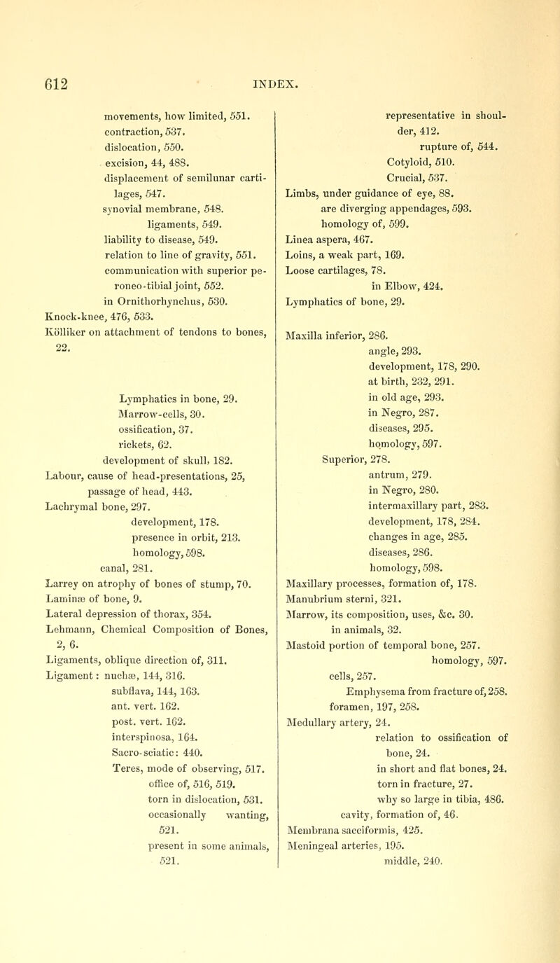 movements, how limited, 551. contraction, 537. dislocation, 550. excision, 44, 488. displacement of semilunar carti- lages, 647. synovial membrane, 548. ligaments, 549. liability to disease, 549. relation to line of gravity, 551. communication with superior pe- roneo-tibial joint, 652. in Ornithorhynclius, 630. Knocli-knee, 476, 533. Kiilliker on attachment of tendons to bones, 22. Lymphatics in bone, 29. Marrow-cells, 30. ossification, 37. rickets, 62. development of skull, 182. Labour, cause of head-presentations, 25, passage of head, 443. Lachrymal bone, 297. development, 178. presence in orbit, 213. homology, 598. canal, 281. Larrey on atrophy of bones of stump, 70. Laminaj of bone, 9. Lateral depression of thorax, 354. Lehmann, Chemical Composition of Bones, 2,6. Ligaments, oblique direction of, 311. Ligament: nuchas, 144, 316. subflava, 144, 163. ant. vert. 162. post. vert. 162. interspinosa, 164. Sacro-sciatic: 440. Teres, mode of observing, 517. office of, 516, 519. torn in dislocation, 531. occasionally wanting, 521. present in some animals, 521. representative in shoul- der, 412. rupture of, 644. Cotyloid, 510. Crucial, 537. Limbs, under guidance of eye, 88. are diverging appendages, 593. homology of, 599. Linea aspera, 467. Loins, a weak part, 169. Loose cartilages, 78. in Elbow, 424. Lymphatics of bone, 29. Maxilla inferior, 286. angle, 293. development, 178, 290. at birth, 232, 291. in old age, 293. in Negro, 287. diseases, 295. homology, 597. Superior, 278. antrum, 279. in Negro, 280. intermaxillary part, 283. development, 178, 284. changes in age, 285. diseases, 286. homology, 698. Maxillary processes, formation of, 178. Manubrium sterni, 321. jMarrow, its composition, uses, &c. 30. in animals, 32. Mastoid portion of temporal bone, 257. homology, 597. cells, 257. Emphysema from fracture of, 258. foramen, 197, 268. Medullary artery, 24. relation to ossification of bone, 24. in short and flat bones, 24. torn in fracture, 27. why so large in tibia, 486. cavity, formation of, 46. Membrana sacciformis, 425. Meningeal arteries, 195. middle, 240.