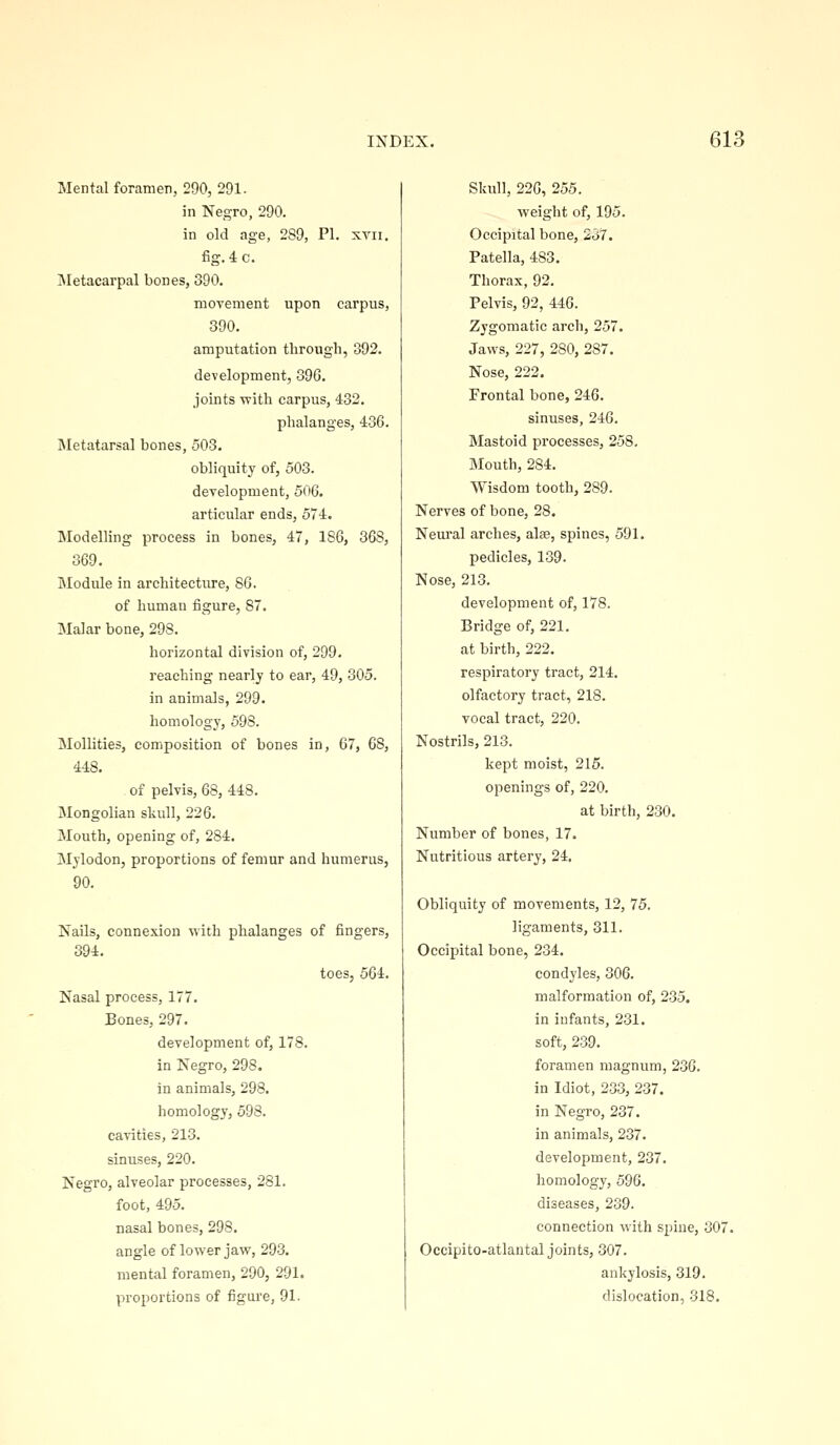 Mental foramen, 290, 291. in Negro, 290. in old age, 289, PI. xvii, fig. 4 c. IMetacarpal bones, 390. movement upon carpus, 390. amputation through, 892. development, 39G. joints with carpus, 432. phalanges, 436. Metatarsal bones, 503. obliquity of, 503. development, 506. articular ends, 574. Modelling process in bones, 47, 186, 368, 369. Module in architectiu-e, 86. of human figure, 87. Malar bone, 298. horizontal division of, 299. reaching nearly to ear, 49, 305. in animals, 299. homology, 598. Mollities, composition of bones in, 67, 68, 448. of pelvis, 68, 448. Mongolian skull, 226. Mouth, opening of, 284. Mylodon, proportions of femur and humerus, 90. Nails, connexion with phalanges of fingers, 394. toes, 564. Nasal process, 177. Bones, 297. development of, 178. in Negro, 298. in animals, 298. homology, 598. ca-v-ities, 213. sinuses, 220. Negro, alveolar processes, 281. foot, 495. nasal bones, 298. angle of lower jaw, 293. mental foramen, 290, 291. proportions of figure, 91. Skull, 226, 255. weight of, 195. Occipital bone, 237. Patella, 483. Thorax, 92. Pelvis, 92, 446. Zygomatic arch, 257. Jaws, 227, 280, 287. Nose, 222. Frontal bone, 246. sinuses, 246. Mastoid processes, 258. Mouth, 284. Wisdom tooth, 289. Nerves of bone, 28. Neural arches, alas, spines, 591. pedicles, 139. Nose, 213. development of, 178. Bridge of, 221. at birth, 222. respiratory tract, 214. olfactory tract, 218. vocal tract, 220. Nostrils, 213. kept moist, 215. openings of, 220. at birth, 230. Number of bones, 17. Nutritious artery, 24. Obliquity of movements, 12, 75. ligaments, 311. Occipital bone, 234. condyles, 306. malformation of, 235. in infants, 231. soft, 239. foramen magnum, 236. in Idiot, 233, 237. in Negro, 237. in animals, 237. development, 237. homology, 596. diseases, 239. connection with spine, 307. Occipito-atlantal joints, 307. ankylosis, 319. dislocation, 318.