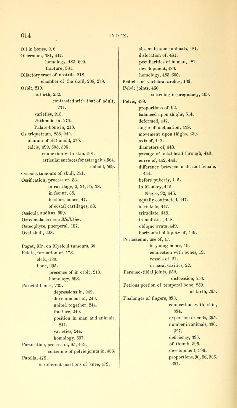 Oil in bones, 2,6. Olecranon, 381, 417. homology, 483, GOO. fracture, 381. Olfactory tract of nostrils, 218. chamber of the skull, 208, 278. Orbit, 210. at birth, 232. contrasted with that of adult, 231. varieties, 213. Ethmoid in, 275. Palate-bone in, 213. Os triquetrum, 238, 242. planum of ethmoid, 275. calcis, 499, 505, 506. connexion with skin, 501. articular surfaces for astragalus,564. cuboid, 569. Osseous tumours of skull, 251. Ossification, process of, 33. in cartilage, 2, 34, 35, 38. in femur, 38. in short bones, 47. of costal cartilages, 58. Ossicula auditus, 599. Osteomalacia: see Mollities. Osteophyte, puerperal, 197. Oval skull, 228. Paget, Mr, on Myeloid tumours, 30. Palate, formation of, 178. cleft, 180. bone, 295. presence of in orbit, 213. homology, 698. Parietal bones, 239. depressions in, 242. development of, 243. united together, 244. fracture, 240. position in man and animals, 241. varieties, 244. homology, 597. Pai'turition, process of, 95, 443. softening of pelvic joints in, 463. Patella, 478. in different positions of knee, 479. absent in some animals, 481. dislocation of, 481. peculiarities of human, 482. development, 483. homology, 483,600. Pedicles of vertebral arches, 139. Pelvic joints, 460. softening in pregnancy, 463. Pelvis, 438. proportions of, 92. balanced upon thighs, 514. deformed, 447. angle of inclination, 4-38. movement upon thighs, 439. axis of, 442. diameters of, 443. passage of foetal head through, 443. curve of, 442, 444. difference between male and female, 444. before puberty, 445. in Monkey, 445. Negro, 92, 446. equally contracted, 447. in rickets, 447. triradiate, 448. in mollities, 448. oblique ovata, 449. horizontal obliquity of, 449. Periosteum, use of, 17. in young bones, 19. connection with bones, 19. vessels of, 21. in nasal cavities, 22. Peroneo-tibial joints, 552. dislocation, 553. Petrous portion of temporal bene, 259. at birth, 265. Phalanges of fingers, 393. connection with skin, S94. expansion of ends, 395. number in animals, 396, 327. deficiency, 396. of thumb, 395. development, 396. proportions, 90,96,386, 397.