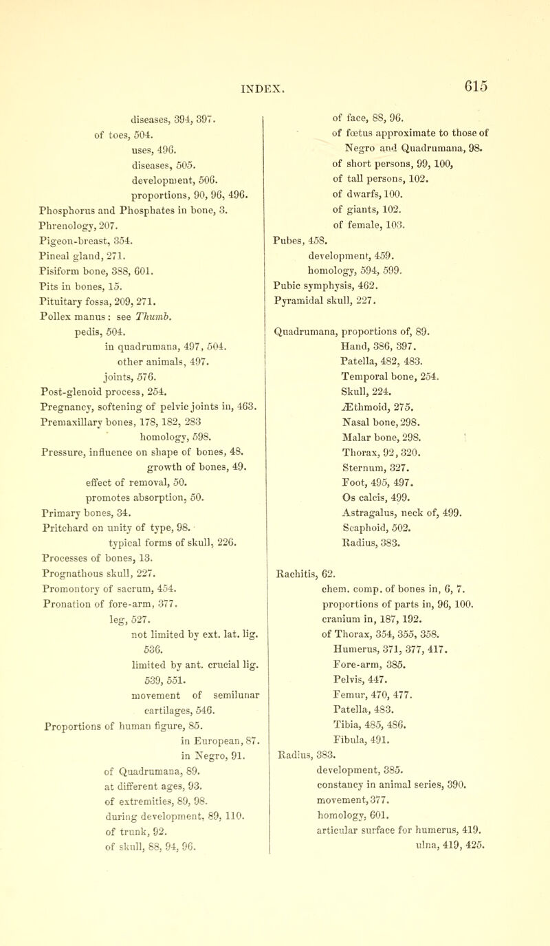 diseases, 394, 397. of toes, 504. uses, 496. diseases, 505, development, 50G. proportions, 90, 96, 496. Phosphorus and Phosphates in bone, 3. Phrenology, 207. Pigeon-breast, 354. Pineal gland, 271. Pisiform bone, 3S8, 601. Pits in bones, 15. Pituitaryfossa, 209, 271. Pollex manus : see Thumb. pedis, 504. in quadrumana, 497, 504. other animals, 497. joints, 576. Post-glenoid process, 254. Pregnancy, softening of pelvic joints in, 463. Premaxillary bones, 178, 182, 283 homology, 598. Pressure, influence on shape of bones, 48. growth of bones, 49. effect of removal, 50. promotes absorption, 50. Primary bones, 34. Pritchard on unity of type, 98. typical forms of skull, 226. Processes of bones, 13. Prognathous skull, 227. Promontory of sacrum, 454. Pronation of fore-arm, .377. leg, 527. not limited by ext. lat. lig. 536. limited by ant. crucial lig. 539, 551. movement of semilunar cartilages, 546. Proportions of human figure, 85. in European, 87. in Isegro, 91. of Quadrumana, 89. at different ages, 93. of extremities, 89, 98. during development, 89, 110. of trunk, 92. of skull, 88, 94, 96. of face, 88, m. of foetus approximate to those of Negro and Quadrumana, 98. of short persons, 99,100, of tall persons, 102. of dwarfs, 100. of giants, 102. of female, 103. Pubes, 458. development, 459. homology, 594, 599. Pubic symphysis, 462. Pyramidal skull, 227. Quadrumana, proportions of, 89. Hand, 386, 397. Patella, 482, 483. Temporal bone, 254. Skull, 224. Ethmoid, 275. Nasal bone, 298. Malar bone, 298. ' Thorax, 92,320. Sternum, 327. Foot, 495, 497. Os calcis, 499. Astragalus, neck of, 499. Scaphoid, 502. Radius, 383. Rachitis, 62. chem. comp. of bones in, 6, 7. proportions of parts in, 96, 100. cranium in, 187, 192. of Thorax, 354, 355, 358. Humerus, 371, 377, 417. Fore-arm, 385. Pelvis, 447. Femur, 470, 477. Patella, 483. Tibia, 485, 486. Fibula, 491. Radius, 383. development, 385. constancy in animal series, 390. movement, .377. homology, 601. articular surface for humerus, 419. ulna, 419, 425.