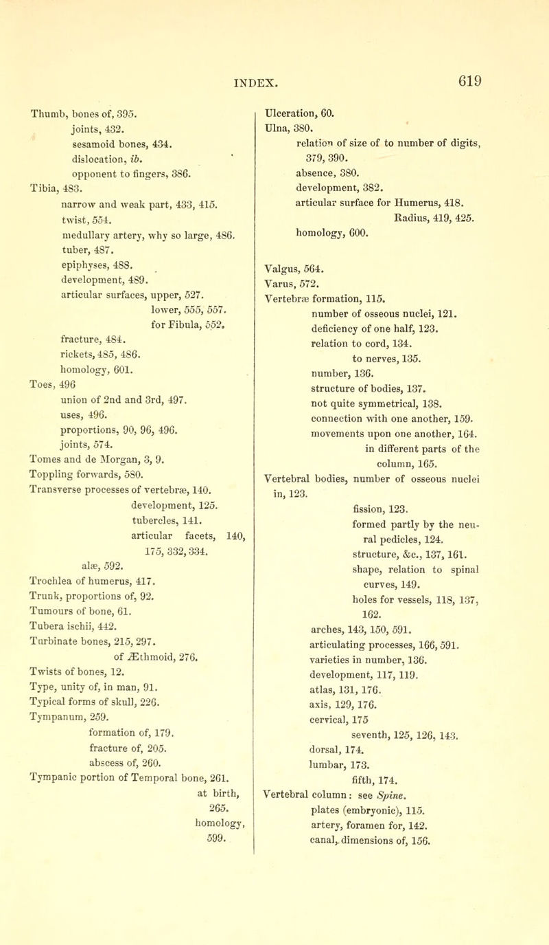Thumb, bones of, 395. joints, 432. sesamoid bones, 434. dislocation, ib. opponent to fingers, 386. Tibia, 483. narrow and weak part, 433, 415. twist, 554. medullary artery, why so large, 486. tuber, 487. epiphyses, 488. development, 489. articular surfaces, upper, 527. lower, 555, 557. for Fibula, 552. fracture, 484. rickets, 485, 486. homology, 601. Toes, 496 union of 2nd and 3rd, 497. uses, 496. proportions, 90, 96, 496. joints, 574. Tomes and de Morgan, 3, 9. Toppling forwards, 580. Transverse processes of vertebrae, 140. development, 125. tubercles, 141. articular facets, 140, 175, 332,334. alse, 592. Trochlea of humerus, 417. Trunk, proportions of, 92. Tumours of bone, 61. Tubera ischii, 442. Turbinate bones, 215, 297. of .Slthmoid, 276. Twists of bones, 12. Type, unity of, in man, 91. Typical forms of skull, 226. Tympanum, 259. formation of, 179. fracture of, 205. abscess of, 260. Tympanic portion of Temporal bone, 261. at birth, 265. homology, 599. Ulceration, 60. Ulna, 380. relation of size of to number of digits, 379, 390. absence, 380. development, 382. articular surface for Humerus, 418. Radius, 419, 425. homology, 600. Valgus, 564. Varus, 572. Vertebrae formation, 115. number of osseous nuclei, 121, deficiency of one half, 123. relation to cord, 134. to nerves, 135. number, 136. structure of bodies, 137. not quite symmetrica], 138. connection with one another, 159. movements upon one another, 164. in diff'erent parts of the column, 165. Vertebral bodies, number of osseous nuclei in, 123. fission, 123. formed partly by the neu- ral pedicles, 124. structure, &c., 137,161. shape, relation to spinal curves, 149. holes for vessels, 118, 137, 162. arches, 143,150, 591. articulating processes, 166,591. varieties in number, 136. development, 117,119. atlas, 131,176. axis, 129,176. cervical, 175 seventh, 125, 126, 143. dorsal, 174. lumbar, 173. fifth, 174. Vertebral column: see Spine. plates (embryonic), 11-5. artery, foramen for, 142. canal,, dimensions of, 156.