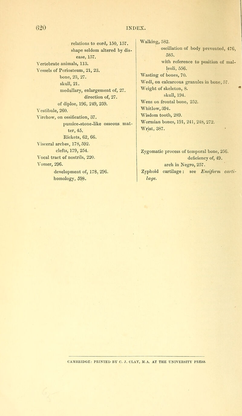 relations to cord, 150, 157. shape seldom altered by dis- ease, 157. Vertebrate animals, 113. Vessels of Periosteum, 21, 23. bone, 23, 27. skull, 21. medullary, enlargement of, 27. direction of, 27. of diploe, 196, 249, 259. Vestibule, 260. Virchow, on ossification, 37. pumice-stone-like osseous, mat- ter, 45. Rickets, 62, 66, Visceral arches, 178,592. clefts, 179, 254. Vocal tract of nostrils, 220. Vomer, 296. development of, 178, 296. homology, 598. Walking, 582. oscillation of body prevented, 476, 1 685. with reference to position of mal- leoli, 556. Wasting of bones, 70. Wedl, on calcareous granules in bone, 67. Weight of skeleton, 8. * skull, 194. Wens on frontal bone, 252. Whitlow, 394. Wisdom tooth, 289. Wormian bones, 191, 241, 248, 272. Wrist, 387. Zygomatic process of temporal bone, 256. deficiency of, 49. arch in Negro, 267. Zyphoid cartilage: see Ensiform carti- lage. CAMBEIDGE: FEINTED BY C. J. CLAY, M.A. AT THE UNIVERSITY PBESS.