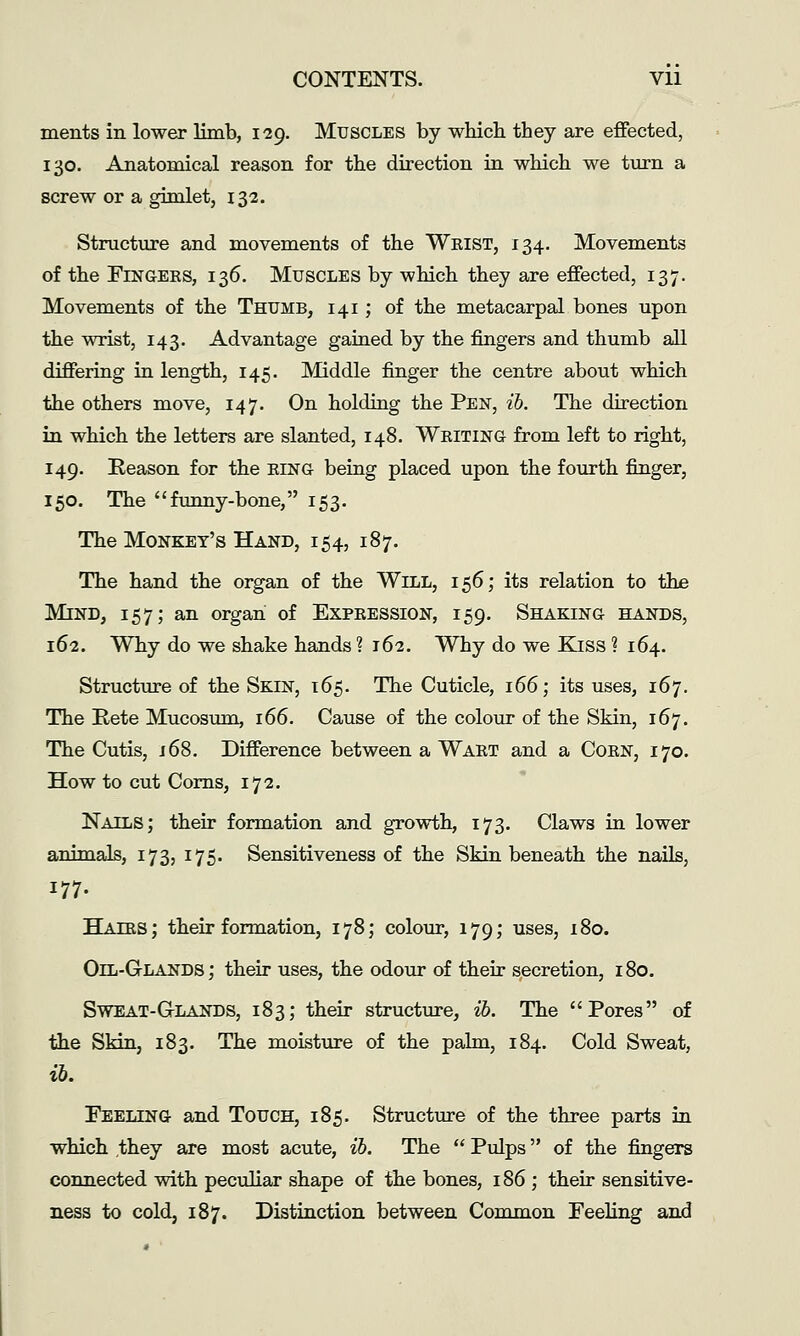 ments in lower limb, 129. Muscles by whicb they are effected, 130. Anatomical reason for the direction in which we titrn a screw or a gimlet, 132. Structure and movements of the Wkist, 134. Movements of the FiNGEKS, 136. Muscles by which they are effected, 137. Movements of the Thumb, 141; of the metacarpal bones upon the wrist, 143. Advantage gained by the fingers and thumb aU differing in length, 145. Middle finger the centre about which the others move, 147. On holding the Pen, ib. The direction in which the letters are slanted, 148. Weiting from left to right, 149. Keason for the eing being placed upon the fourth finger, 150. The funny-bone, 153. The Monkey's Hand, 154, 187. The hand the organ of the Will, 156; its relation to the Mind, 157; an organ of Expeession, 159. Shaking hands, 162. Why do we shake hands ? 162. Why do we Kjss ? 164. Structure of the Skin, 165. The Cuticle, 166; its uses, 167. The Rete Mucosiun, 166. Cause of the colour of the Skin, 167. The Cutis, 16S. Difference between a Waet and a Coen, 170. How to cut Corns, 172. Nails; their formation and growth, 173. Claws in lower animals, 173, 175. Sensitiveness of the Skin beneath the nails, 177. Haies; their formation, 178; colour, 179; uses, 180. Oil-Glands ; their uses, the odour of their secretion, 180. SwEAT-G-LANDS, 183; their structure, ib. The Pores of the Skin, 183. The moisture of the palm, 184. Cold Sweat, Eeeling and Touch, 185. Structure of the three parts in which ,they are most acute, ib. The  Pulps of the fingers connected with peculiar shape of the bones, 186; their sensitive- ness to cold, 187. Distinction between Common Feeling and