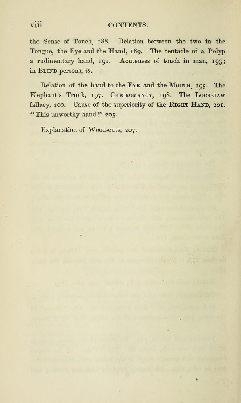 the Sense of Touch, i88. Relation between the two in the Tongue, the Eye and the Hand, 189. The tentacle of a Polyp a rudimentary hand, 191. Acuteness of touch in man, 193; in Blind persons, ib. Relation of the hand to the Eye and the Mouth, 195. The Elephant's Trunk, 197. Cheieomancy, 198. The Lock-jaw fallacy, 200. Cause of the superiority of the Right Hand, 201. ''This unworthy hand! 205. Explanation of Wood-cuts, 207.