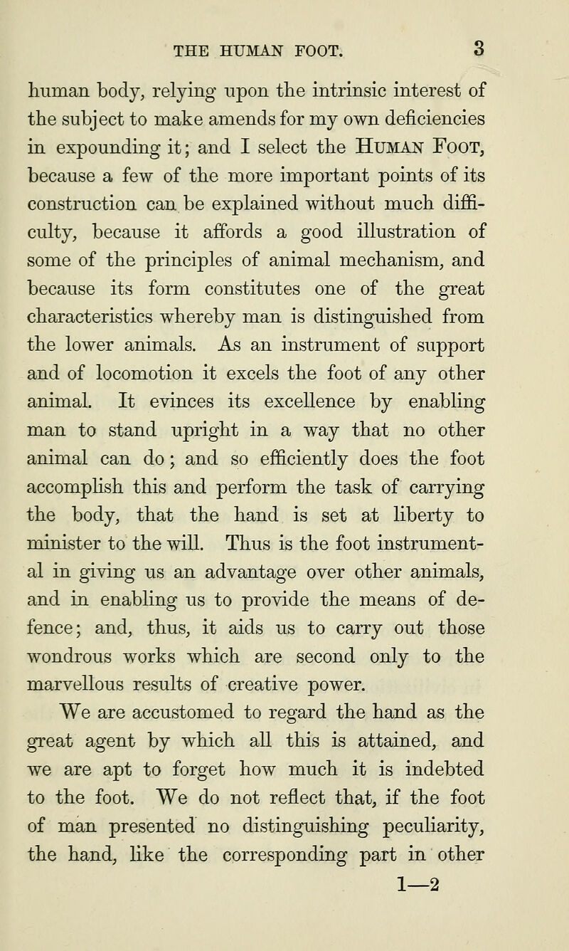 human body, relying npon the intrinsic interest of the subject to make amends for my own deficiencies in expounding it; and I select the Human Foot, because a few of the more important points of its construction can be explained without much diffi- culty, because it affords a good illustration of some of the principles of animal mechanism, and because its form constitutes one of the great characteristics whereby man is distinguished from the lower animals. As an instrument of support and of locomotion it excels the foot of any other animal. It evinces its excellence by enabling man to stand upright in a way that no other animal can do; and so efficiently does the foot accomphsh this and perform the task of carrying the body, that the hand is set at liberty to minister to the will. Thus is the foot instrument- al in giving us an advantage over other animals, and in enabling us to provide the means of de- fence; and, thus, it aids us to carry out those wondrous works which are second only to the marvellous results of creative power. We are accustomed to regard the hand as the great agent by which all this is attained, and we are apt to forget how much it is indebted to the foot. We do not reflect that, if the foot of man presented no distinguishing peculiarity, the hand, like the corresponding part in other 1—2