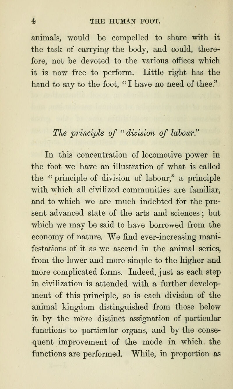 animals, would be compelled to share with it the task of carrying the body, and could, there- fore, not be devoted to the various offices which it is now free to perform. Little right has the hand to say to the foot,  I have no need of thee. The principle of division of labour In this concentration of locomotive power in the foot we have an illustration of what is called the '^ principle of division of labour, a principle with which all civilized communities are familiar, and to which we are much indebted for the pre- sent advanced state of the arts and sciences; but which we may be said to have borrowed from the economy of nature. We find ever-increasing mani- festations of it as we ascend in the animal series, from the lower and more simple to the higher and more complicated forms. Indeed, just as each step in civilization is attended with a further develop- ment of this principle, so is each division of the animal kingdom distinguished from those below it by the more distinct assignation of particular functions to particular organs, and by the conse- quent improvement of the mode in which the functions are performed. While, in proportion as