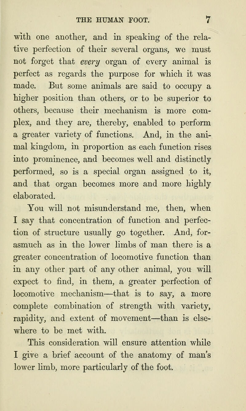 With one another, and in speaking of the rela- tive perfection of their several organs, we must not forget that every organ of every animal is perfect as regards the purpose for which it was made. But some animals are said to occupy a higher position than others, or to be superior to others, because their mechanism is more com- plex, and they are, thereby, enabled to perform a greater variety of functions. And, in the ani- mal kingdom, in proportion as each function rises into prominence, and becomes well and distinctly performed, so is a special organ assigned to it, and that organ becomes more and more highly elaborated. You will not misunderstand me, then, when I say that concentration of function and perfec- tion of structure usually go together. And, for- asmuch as in the lower limbs of man there is a greater concentration of locomotive function than in any other part of any other animal, you will expect to find, in them, a greater perfection of locomotive mechanism—^that is to say, a more complete combination of strength with variety, rapidity, and extent of movement—^than is else- where to be met with. This consideration will ensure attention while I give a brief account of the anatomy of man's lower limb, more particularly of the foot.