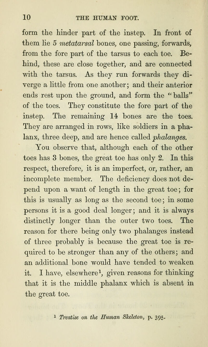 form the hinder part of the instep. In front of them lie 5 metatarsal bones, one passing, forwards, from the fore part of the tarsus to each toe. Be- hind, these are close together, and are connected with the tarsus. As they run forwards they di- verge a little from one another; and their anterior ends rest upon the ground, and form the '^balls'* of the toes. They constitute the fore part of the instep. The remaining 14 bones are the toes. They are arranged in rows, like soldiers in a pha- lanx, three deep, and are hence called phalanges. You observe that, although each of the other toes has 3 bones, the great toe has only 2. In this respect, therefore, it is an imperfect, or, rather, an incomplete member. The deficiency does not de- pend upon a want of length in the great toe; for this is usually as long as the second toe; in some persons it is a good deal longer; and it is always distinctly longer than the outer two toes. The reason for there being only two phalanges instead of three probably is because the great toe is re- quired to be stronger than any of the others; and an additional bone would have tended to weaken it. I have, elsewhere^, given reasons for thinking that it is the middle phalanx which is absent in the great toe. 1 Treatise on ilie Human Sheleton, p. 395.