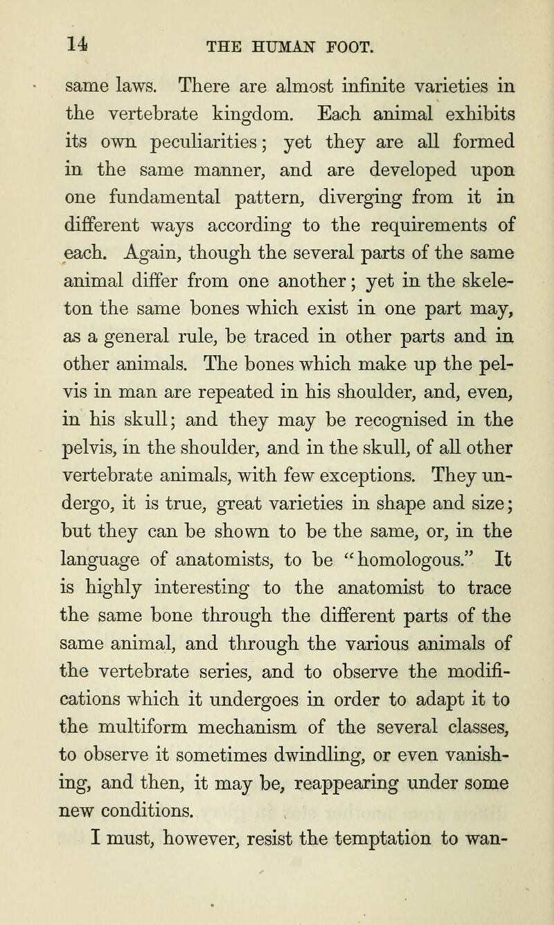 same laws. There are almost infinite varieties in the vertebrate kingdom. Each animal exhibits its own peculiarities; yet they are all formed in the same manner, and are developed upon one fundamental pattern, diverging from it in different ways according to the requirements of each. Again, though the several parts of the same animal differ from one another; yet in the skele- ton the same bones which exist in one part may, as a general rule, be traced in other parts and in other animals. The bones which make up the pel- vis in man are repeated in his shoulder, and, even, in his skull; and they may be recognised in the pelvis, in the shoulder, and in the skull, of all other vertebrate animals, with few exceptions. They un- dergo, it is true, great varieties in shape and size; but they can be shown to be the same, or, in the language of anatomists, to be homologous. It is highly interesting to the anatomist to trace the same bone through the different parts of the same animal, and through the various animals of the vertebrate series, and to observe the modifi- cations which it undergoes in order to adapt it to the multiform mechanism of the several classes, to observe it sometimes dwindling, or even vanish- ing, and then, it may be, reappearing under some new conditions. I must, however, resist the temptation to wan-