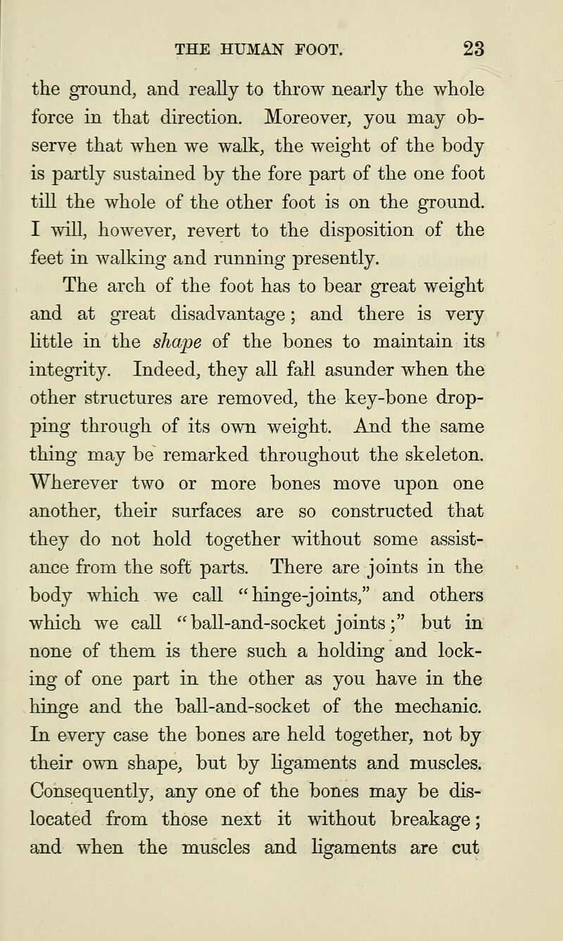 the ground, and really to throw nearly the whole force in that direction. Moreover, you may ob- serve that when we walk, the weight of the body is partly sustained by the fore part of the one foot till the whole of the other foot is on the ground. I will, however, revert to the disposition of the feet in walking and running presently. The arch of the foot has to bear great weight and at great disadvantage; and there is very little in the shape of the bones to maintain its integrity. Indeed, they all fall asunder when the other structures are removed, the key-bone drop- ping through of its own weight. And the same thing may be remarked throughout the skeleton. Wherever two or more bones move upon one another, their surfaces are so constructed that they do not hold together without some assist- ance from the soft parts. There are joints in the body which we call hinge-joints, and others which we call ball-and-socket joints; but in none of them is there such a holding and lock- ing of one part in the other as you have in the hinge and the ball-and-socket of the mechanic. In every case the bones are held together, not by their own shape, but by hgaments and muscles. Consequently, any one of the bones may be dis- located from those next it without breakage; and when the muscles and ligaments are cut