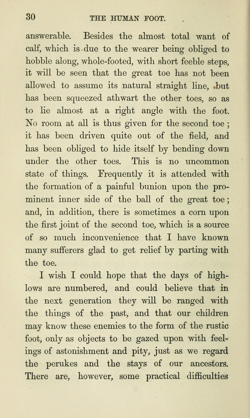 answerable. Besides the almost total want of calf, which is due to the wearer being obliged to hobble along, whole-footed, with short feeble steps, it will be seen that the great toe has not been allowed to assume its natural straight line, -but has been squeezed athwart the other toes, so as to lie almost at a right angle with the foot. No room at all is thus given for the second toe ; it has been driven quite out of the field, and has been obliged to hide itself by bending down under the other toes. This is no uncommon state of things. Frequently it is attended with the formation of a painful bunion upon the pro- minent inner side of the ball of the great toe; and, in addition, there is sometimes a corn upon the first joint of the second toe, which is a source of so much inconvenience that I have known many sufferers glad to get relief by parting with the toe. I wish I could hope that the days of high- lows are numbered, and could believe that in the next generation they will be ranged with the things of the past, and that our children may know these enemies to the form of the rustic foot, only as objects to be gazed upon with feel- ings of astonishment and pity, just as we regard the perukes and the stays of our ancestors. There are, however, some practical difficulties