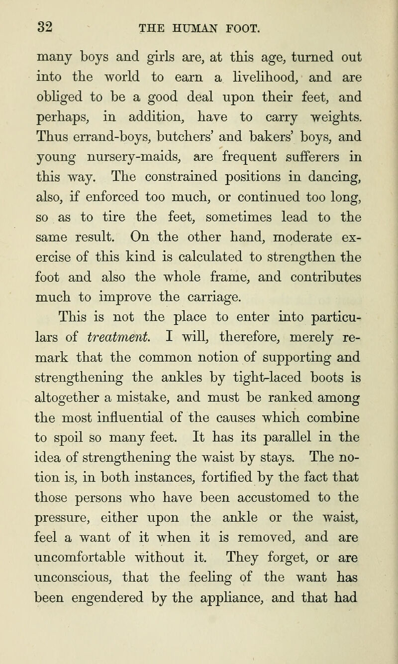 many boys and girls are, at this age^ turned out into the world to earn a livelihood, and are obHged to be a good deal upon their feet, and perhaps, in addition, have to carry weights. Thus errand-boys, butchers' and bakers' boys, and young nursery-maids, are frequent sufferers in this way. The constrained positions in dancing, also, if enforced too much, or continued too long, so as to tire the feet, sometimes lead to the same result. On the other hand, moderate ex- ercise of this kind is calculated to strengthen the foot and also the whole frame, and contributes much to improve the carriage. This is not the place to enter into particu- lars of treatment. I will, therefore, merely re- mark that the common notion of supporting and strengthening the ankles by tight-laced boots is altogether a mistake, and must be ranked among the most influential of the causes which combine to spoil so many feet. It has its parallel in the idea of strengthening the waist by stays. The no- tion is, in both instances, fortified by the fact that those persons who have been accustomed to the pressure, either upon the ankle or the waist, feel a want of it when it is removed, and are uncomfortable without it. They forget, or are unconscious, that the feeUng of the want has been engendered by the appliance, and that had