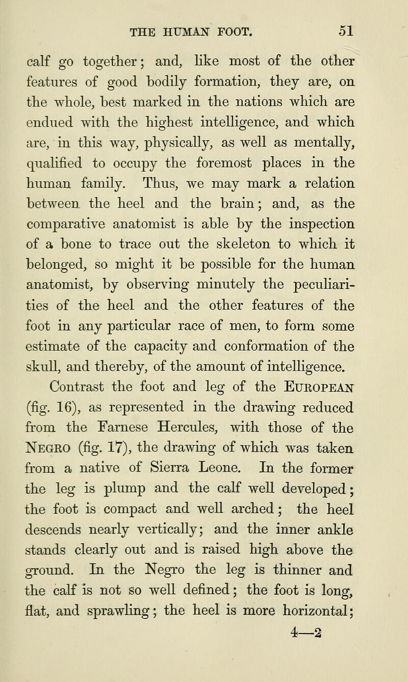 calf go together; and, like most of the other features of good bodily formation, they are, on the whole, best marked in the nations which are endued with the highest intelligence, and which are, in this way, physically, as well as mentally, qualified to occupy the foremost places in the human family. Thus, we may mark a relation between the heel and the brain; and, as the comparative anatomist is able by the inspection of a bone to trace out the skeleton to which it belonged, so might it be possible for the human anatomist, by observing minutely the pecuHari- ties of the heel and the other features of the foot in any particular race of men, to form some estimate of the capacity and conformation of the skull, and thereby, of the amount of intelligence. Contrast the foot and leg of the European (fig. 16), as represented in the drawing reduced from the Farnese Hercules, with those of the Negro (fig. 17), the drawing of which was taken from a native of Sierra Leone. In the former the leg is plump and the calf well developed; the foot is compact and weU arched; the heel descends nearly vertically; and the inner ankle stands clearly out and is raised high above the ground. In the Negro the leg is thinner and the calf is not so well defined; the foot is long, flat, and sprawling; the heel is more horizontal; 4—2