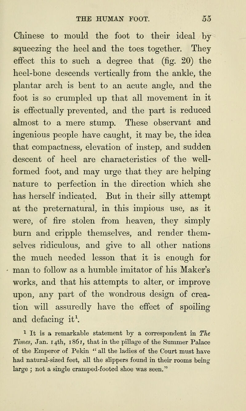 Chinese to mould the foot to their ideal by squeezing the heel and the toes together. They effect this to such a degree that (fig. 20) the heel-bone descends verticalJy from the ankle, the plantar arch is bent to an acute angle, and the foot is so crumpled up that all movement in it is effectually prevented, and the part is reduced almost to a mere stump. These observant and ingenious people have caught, it may be, the idea that compactness, elevation of instep, and sudden descent of heel are characteristics of the well- formed foot, and may urge that they are helping nature to perfection in the direction which she has herself indicated. But in their silly attempt at the preternatural, in this impious use, as it were, of fire stolen from heaven, they simply burn and cripple themselves, and render them- selves ridiculous, and give to all other nations the much needed lesson that it is enough for man to follow as a humble imitator of his Maker's works, and that his attempts to alter, or improve upon, any part of the wondrous design of crea- tion will assuredly have the effect of spoiling and defacing it\ ^ It is a remarkable statement by a correspondent in The Times, Jan. 14th, 1861, that in the pillage of the Smnmer Palace of the Emperor of Pekin  all the ladies of the Court must have had natural-sized feet, all the slippers found in their rooms being large ; not a single cramped-footed shoe was seen.