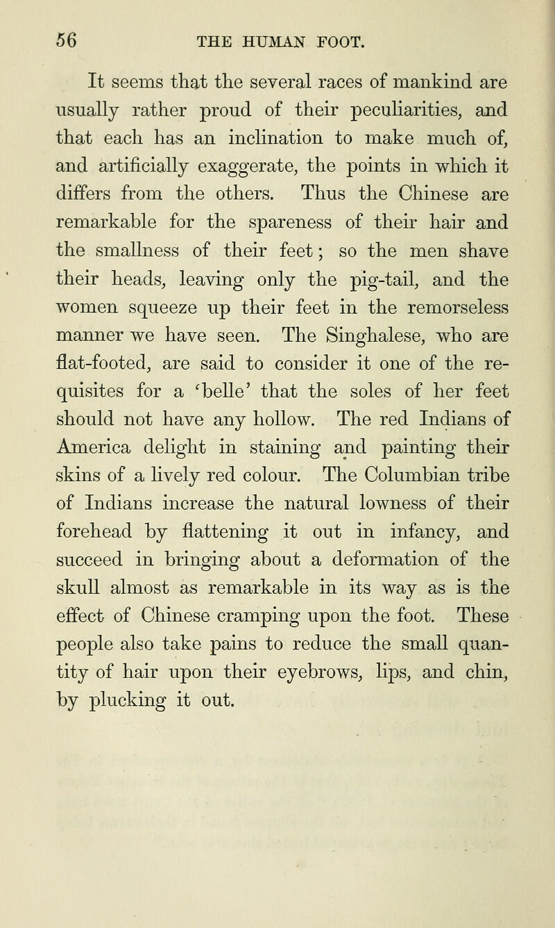 It seems that the several races of mankind are usually rather proud of their peculiarities, and that each has an inclination to make much of, and artificially exaggerate, the points in which it differs from the others. Thus the Chinese are remarkable for the spareness of their hair and the smallness of their feet; so the men shave their heads, leaving only the pig-tail, and the women squeeze up their feet in the remorseless manner we have seen. The Singhalese, who are flat-footed, are said to consider it one of the re- quisites for a 'belle' that the soles of her feet should not have any hollow. The red Indians of America delight in staining and painting their skins of a lively red colour. The Columbian tribe of Indians increase the natural lowness of their forehead by flattening it out in infancy, and succeed in bringing about a deformation of the skull almost as remarkable in its way as is the effect of Chinese cramping upon the foot. These people also take pains to reduce the small quan- tity of hair upon their eyebrows, lips, and chin, by plucking it out.