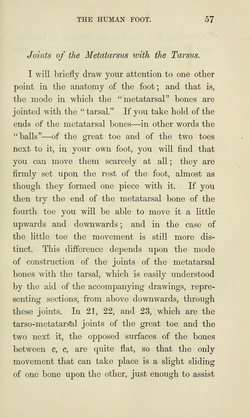 Joints of the Metatarsus luith the Tarsus. I will briefly draw your attention to one other point in the anatomy of the foot; and that is, the mode in which the metatarsal bones are jointed with the tarsal. If you take hold of the ends of the metatarsal bones—in other words the balls—of the great toe and of the two toes next to it, in your own foot, you will find that you can move them scarcely at all; they are firmly set upon the rest of the foot, almost as though they formed one piece with it. If you then try the end of the metatarsal bone of the fourth toe you will be able to move it a little upwards and downwards; and in the case of the httle toe the movement is still more dis- tinct. This dijfference depends upon the mode of construction of the joints of the metatarsal bones with the tarsal, which is easily understood by the aid of the accompanying drawings, repre- senting sections, from above downwards, through these joints. In 21, 22, and 23, which are the tarso-metatar^l joints of the great toe and the two next it, the opposed surfaces of the bones between c, c, are quite flat, so that the only movement that can take place is a slight sliding of one bone upon the other, just enough to assist
