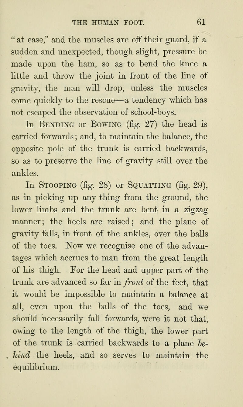  at ease, and the muscles are off tlieir guard, if a sudden and unexpected, though slight, pressure be made upon the ham, so as to bend the knee a little and throw the joint in front of the hne of gravity, the man will drop, unless the muscles come quickly to the rescue—a tendency which has not escaped the observation of school-boys. In Bending or Bowing (fig. 27) the head is carried forwards; and, to maintain the balance, the opposite pole of the trunk is carried backwards, so as to preserve the line of gravity still over the ankles. In Stooping (fig. 28) or Squatting (fig. 29), as in picking up any thing from the ground, the lower limbs and the trunk are bent in a zigzag manner; the heels are raised; and the plane of gravity falls, in front of the ankles, over the balls of the toes. Now we recognise one of the advan- tages which accrues to man from the great length of his thigh. For the head and upper part of the trunk are advanced so far in front of the feet, that it would be impossible to maintain a balance at all, even upon the balls of the toes, and we should necessarily fall forwards, were it not that, owmg to the length of the thigh, the lower part of the trunk is carried backwards to a plane he- , hind the heels, and so serves to maintain the equiHbrium.