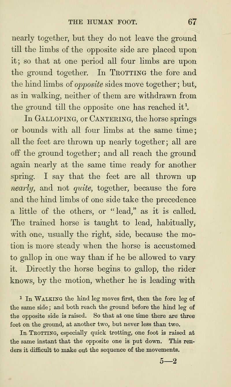 nearly together, but they do not leave the ground till the limbs of the opposite side are placed upon it; so that at one period all four hmbs are upon the ground together. In Teotting the fore and the hind Hmbs of opposite sides move together; but, as in walking, neither of them are withdrawn from the gTound till the opposite one has reached it\ In Galloping, or Cantering, the horse springs or bounds with all four limbs at the same time; all the feet are thrown up nearly together; all are off the ground together; and all reach the ground again nearly at the same time ready for another spring. I say that the feet are all thrown up nearly, and not quite, together, because the fore and the hind limbs of one side take the precedence a httle of the others, or lead, as it is called. The trained horse is taught to lead, habitually, with one, usually the right, side, because the mo- tion is more steady when the horse is accustomed to gallop in one way than if he be allowed to vary it. Directly the horse begins to gallop, the rider knows, by the motion, whether he is leading with ^ In Walking the hind leg moves first, then the fore leg of the same side; and both reach the ground before the hind leg of the opposite side is raised. So that at one time there are three feet on the grotind, at another two, but never less than two. In. Trotting, especially quick trotting, one foot is raised at the same instant that the opposite one is put down. This ren- ders it difficult to make out the sequence of the movements. 5—2